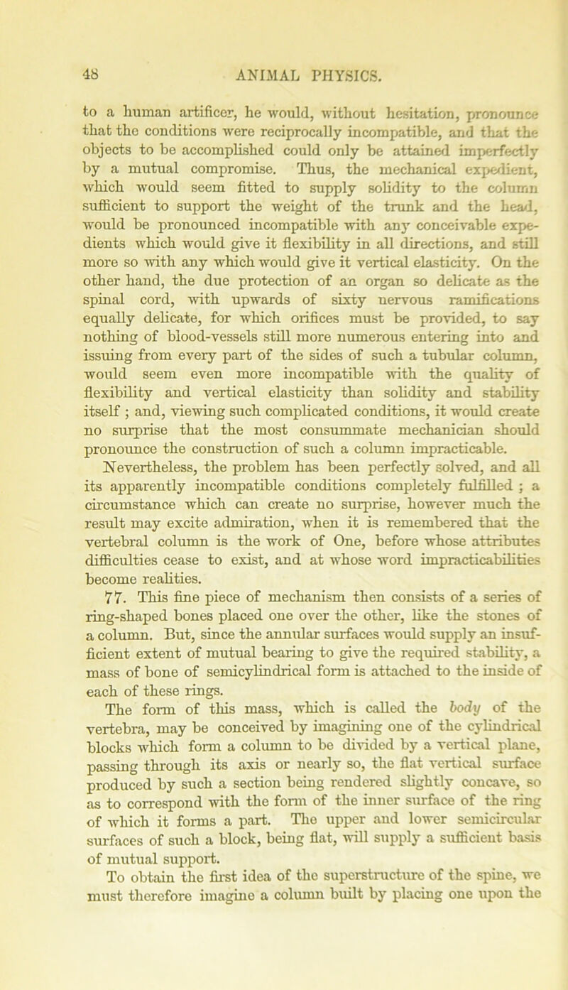 to a human artificer, he would, without hesitation, pronounce that the conditions were reciprocally incompatible, and that the objects to be accomplished could only be attained imperfectly by a mutual compromise. Thus, the mechanical expedient, which would seem fitted to supply solidity to the column sufficient to support the weight of the trunk and the head, would be pronounced incompatible with any conceivable expe- dients which would give it flexibility in all directions, and still more so with any which would give it vertical elasticity. On the other hand, the due protection of an. organ so delicate as the spinal cord, with upwards of sixty nervous ramifications equally delicate, for which orifices must be provided, to say nothing of blood-vessels still more numerous entering into and issuing from every part of the sides of such a tubular column, would seem even more incompatible with the quality of flexibility and vertical elasticity than solidity and stability itself ; and, viewing such complicated conditions, it would create no surprise that the most consummate mechanician should pronounce the construction of such a column impracticable. Nevertheless, the problem has been perfectly solved, and all its apparently incompatible conditions completely fulfilled ; a circumstance which can create no surprise, however much the result may excite admiration, when it is remembered that the vertebral column is the work of One, before whose attributes difficulties cease to exist, and at whose word impracticabilities become realities. 77. This fine piece of mechanism then consists of a series of ring-shaped bones placed one over the other, like the stones of a column. But, since the annular surfaces would supply an insuf- ficient extent of mutual bearing to give the required stability, a mass of bone of semicylindrical form is attached to the inside of each of these rings. The form of this mass, which is called the body of the vertebra, may be conceived by imagining one of the cylindrical blocks which form a column to be divided by a vertical plane, passing through its axis or nearly so, the flat vertical surface produced by such a section being rendered slightly concave, so as to correspond with the form of the inner surface of the ring of which it forms a part. Tlio upper and lower semicircular surfaces of such a block, being flat, will supply a sufficient basis of mutual support. To obtain the first idea of the superstructure of the spine, we must therefore imagine a column built by placing one upon the