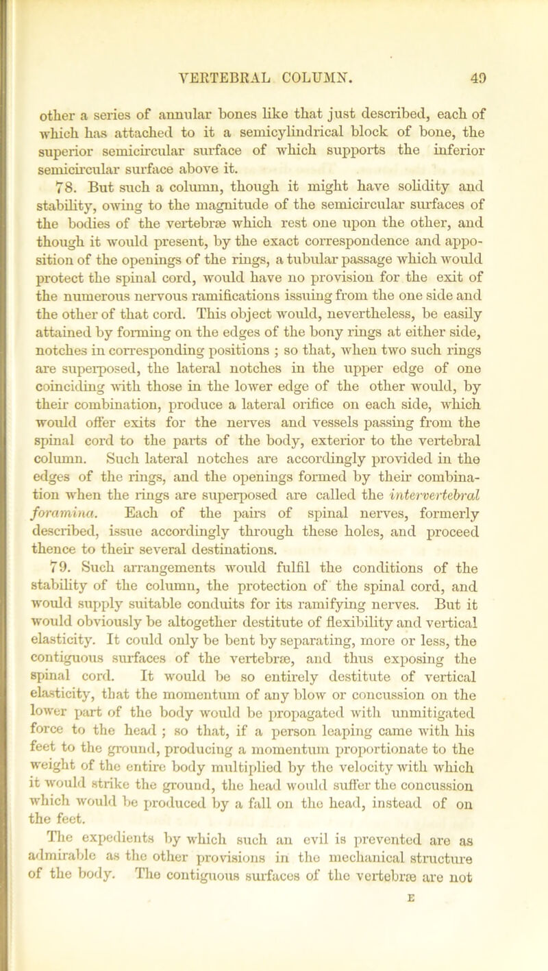 other a series of annular bones like that just described, each of which has attached to it a semicylindrical block of bone, the superior semicircular surface of which supports the inferior semicircular surface above it. 78. But such a column, though it might have solidity and stability, owing to the magnitude of the semicircular surfaces of the bodies of the vertebrae which rest one upon the other, and though it would present, by the exact correspondence and appo- sition of the openings of the rings, a tubular passage which would protect the spinal cord, would have no provision for the exit of the numerous nervous ramifications issuing from the one side and the other of that cord. This object would, nevertheless, be easily attained by forming on the edges of the bony rings at either side, notches in corresponding positions ; so that, when two such rings are superposed, the lateral notches in the upper edge of one coinciding with those in the lower edge of the other would, by their combination, produce a lateral orifice on each side, which would offer exits for the nerves and vessels passing from the spinal cord to the parts of the body, exterior to the vertebral column. Such lateral notches are accordingly provided in the edges of the rings, and the openings formed by their combina- tion when the lings are superposed are called the intervertebral foramina. Each of the pairs of spinal nerves, formerly described, issue accordingly through these holes, and proceed thence to them several destinations. 79. Such arrangements would fulfil the conditions of the stability of the column, the protection of the spinal cord, and would supply suitable conduits for its ramifying nerves. But it would obviously be altogether destitute of flexibility and vertical elasticity. It could only be bent by separating, more or less, the contiguous surfaces of the vertebrae, and thus exposing the spinal cord. It would be so entirely destitute of vertical elasticity, that the momentum of any blow or concussion on the lower part of the body would be propagated with unmitigated force to the head ; so that, if a person leaping came with his feet to the ground, producing a momentum proportionate to the weight of the entire body multiplied by the velocity with which it would strike the ground, the head would suffer the concussion which would be produced by a fall on the head, instead of on the feet. The expedients by which such an evil is prevented are as admirable as the other provisions in the mechanical structure of the body. The contiguous suifaces of the vertebras are not E