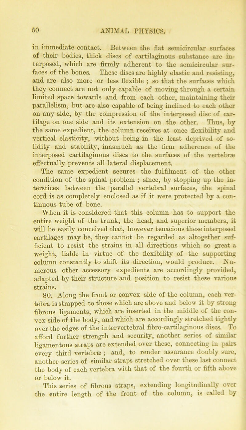 in immediate contact. Between the fiat semicircular surfaces of their bodies, thick discs of cartilaginous substance are in- terposed, which are firmly adherent to the semicircular sur- faces of the bones. These discs are highly elastic and resisting, and are also more or less flexible ; so that the surfaces which they connect are not only capable of moving through a certain limited space towards and from each other, maintaining their parallelism, but are also capable of being inclined to each other on any side, by the compression of the interposed disc of car- tilage on one side and its extension on the other. Thus, by the same expedient, the column receives at once flexibility and vertical elasticity, without being in the least deprived of so- lidity and stability, inasmuch as the firm adherence of the interposed cartilaginous discs to the surfaces of the vertebrae effectually prevents all lateral displacement. The same expedient secures the fulfilment of the other condition of the spinal problem ; since, by stopping up the in- terstices between the parallel vertebral surfaces, the spinal cord is as completely enclosed as if it were protected by a con- tinuous tube of bone. When it is considered that this column has to support the entire weight of the trunk, the head, and superior members, it will be easily conceived that, however tenacious these interposed cartilages may be, they cannot be regarded as altogether suf- ficient to resist the strains in all directions which so great a weight, liable in virtue of the flexibility of the supporting column constantly to shift its direction, would produce. Nu- merous other accessory expedients are accordingly provided, adapted by their structure and position to resist these various strains. 80. Along the front or convex side of the column, each ver- tebra is strapped to those which are above and below it by strong fibrous ligaments, wliich are inserted in the middle of the con- vex side of the body, and which are accordingly stretched tightly over the edges of the intervertebral fibro-cartilaginous discs. To afford further strength and security, another series of similar ligamentous straps are extended over these, connecting in pairs every third vertebrae ; and, to render assurance doubly sure, another series of similar straps stretched over these last connect the body of each vertebra with that of the fourth or fifth above or below it. This series of fibrous straps, extending longitudinally over the entire length of the front of the column, is called by