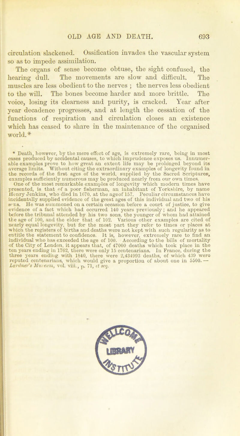 circulation slackened. Ossification invades the vascidar system so as to impede assimilation. The organs of sense become obtuse, the sight confused, the hearing dull. The movements are slow and difficult. The muscles are less obedient to the nerves ; the nerves less obedient to the will. The hones become harder and more brittle. The voice, losing its clearness and purity, is cracked. Year after year decadence progresses, and at length the cessation of the functions of respiration and circulation closes an existence which has ceased to share in the maintenance of the organised world.* * Death, however, by the mere effect of age, is extremely rare, being in most cases produced by accidental causes, to which imprudence exposes us. Innumer- able examples prove to how great an exteut life may be prolonged beyond its average limits. Without citing the extraordinary examples of longevity found in the records of the first ages of the world, supplied by the Sacred Scriptures, examples sufficiently numerous may bo produced nearly from our own times. One of the most remarkable examples of longevity which modern times have presented, is that of a poor fisherman, an inhabitant of Yorkshire, by name Henry Jenkins, who died in 1G70. at the ageof 157. Peculiar circumstances have incidentally supplied evidence of the great ages of this individual and two of his sens. He was summoned on a certain occasion before a court of justice, to give evidence of a fact which had occurred 140 years previously; and he appeared before the tribunal attended by his two sons, the younger of whom had attained the age of 100, and the elder that of 102. Various other examples are cited of nearly equal longevity, but for the most part they refer to times or places at which the registers of births and deaths were not kept with such regularity as to entitle the statement to confidence. It is, however, extremely rare to find an individual who has exceeded the age of 100. According to the bills of mortality of the City of London, it appears that, of 47000 deaths which took place in the ten years ending in 1762, there were only 15 centenarians. In France, during tho three years ending with 1840, there were 2,434993 deaths, of which 439 wero reputed centenarians, which would give a proportion of about one in 5000. — Lardner’s Museum, vol. viii., p. 71, it seq.
