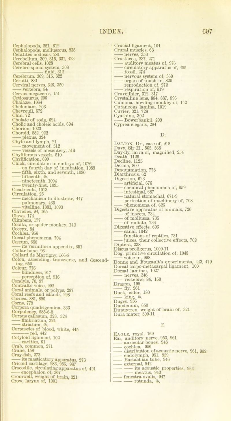 Cephalopods, 281, 612 Cepkalopods, molluscous, 938 Oeratites nodosus, 281 Cerebellum. 309, 315, 331, 423 Cerebral cells, 1028 Cerebro-spinal system, 308 tiuicl, 312 Cerebrum. 309, 315, 322 Cerutti, 831 Cervical nerves, 346, 350 vertebra, 84 Cervus megaceros, 151 Cetiosaurus, 206 Chalazae, 1064 Chelonians. 203 Chevreuil, 672 Chin. 72 Cholate of soda, 694 Cholic and choleic acids, 694 Chorion, 1023 Choroid, 882, 922 plexus, 324 Chyle and lymph, 24 movement of, 512 vessels of mesentery, 516 Chyliferous vessels, 510 Chylification, 699 Chick, circulation in embryo of, 1076 on fourth day of incubation, 1089 fifth, sixth, and seventh, 1090 fifteenth, ib. nineteenth, 1094 twenty-first, 1095 Cicatricula, 1013 Circulation, 25 mechanism to illustrate, 447 pulmonary, 465 vitelline, 1083, 1093 Clavicles, 94, 165 Claws, 174 Climbers, 177 Coaita, or spider monkey, 142 Coccyx, 84 Cochlea, 956 Ccecal phenomena, 704 Ccecum, 650 its vermiform appendix, 651 Collar bone, % Collard de Martigny, 566-8 Colon, ascending, transverse, and descend- ing, 650 Colour, 776 blindness, 917 perception of, 916 Condyle, 70, 97 Contralto voice, 992 Coral animals, or polyps. 297 Coral reefs and islands, 298 Cornea, 881, 896 Corns, 779 Corpora quadrigemina, 333 Corpulency, 585-6-8 Corpus callosum, 323, 324 fimbriatum, 324 striatum, ib. Corpuscles of blood, white, 445 red, 442 Cotyloid ligament, 102 cavities, 61 Crab, common, 271 Crane, 158 Cray-fish, 273 its masticatory apparatus, 273 Cricoid cartilage, 983, 986, 987 Crocodile, circulating apparatus of, 431 encephalon of, 367 Cromwell, weight of brain, 321 Crow, larynx of, 1001 Crucial ligament, 104 Crural muscles, 63 nerves, 353 Crustacea, 237, 271 auditory meatus of, 976 circulatory apparatus of, 496 fossil, 274 nervous system of, 369 organ of touch in, 825 reproduction of, 272 respiration of, 619 Cruveilhier, 312, 317 Crystalline lens, 884, 887, 896 Cumana, howling monkey of, 142 Cutaneous lamina, 1019 Cuvier, 321, 728 Cyathina, 302 Bowerbankii, 299 Cyprea elegans, 284 D. Dalton, Dr., case of, 918 Davy, Sir H., 565, 568 Day-fly, larva of, magnified, 254 Death, 1125 Decline, 1125 Derma, 800 Desquamation, 778 Diarthrosis, 62 Digestion, 623 artificial, 676 chemical phenomena of, 659 intestinal, 687 natural stomachal, 671-9 perfection of machinery of, 708 phenomena of, 626 Digestive apparatus of animals, 720 of insects, 734 of mollusca, 735 of radiata, 736 Digestive effects, 696 canal, 1042 functions of reptiles, 731 juices, their collective effects, 702 Diptera, 238 Discus proligerus, 1009-11 Dog, primitive circulation of, 1048 voice in, 998 Donne and Foucault’s experiments, 443, 479 Dorsal carpo-metacarpal ligament, 100 Dorsal laminae, 1027 nerves, 346 vertebrae, 84, 160 Dragon, 199 fly, 261 Duck, eider, 180 king, ib. Dugcs, 936 Duodenum, 650 Dupuytren, weight of brain of, 321 Dura mater, 309-11 E. Eagle, royal, 169 Ear, auditory nerve, 953, 961 auricular bones, 948 cochlea, 956 distribution of acoustic nerve, 961, 962 endolymph, 951, 959 Eustachian tube, 946 external, 942 its acoustic properties, 964 meatus, 943 fenestra ovalis, 947 rotunda, ib.