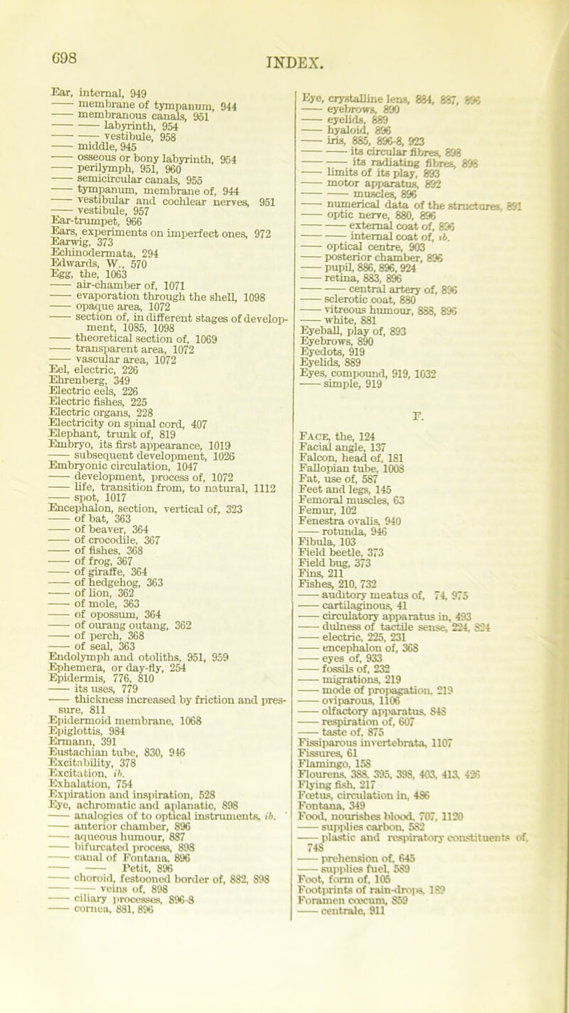 G98 Ear, internal, 949 membrane of tympanum, 944 membranous canals, 951 labyrinth, 954 vestibule, 958 middle, 945 osseous or bony labyrinth, 954 perilymph, 951, 960 semicircular canals, 955 tympanum, membrane of, 944 vestibular and cochlear nerves, 951 vestibule, 957 Ear-trumpet, 966 Ears, experiments on imperfect ones, 972 Earwig, 373 Echinodermata, 294 Edwards, W., 570 Egg, the, 1063 air-chamber of, 1071 evaporation through the shell, 1098 opaque area, 1072 section of, in different stages of develop- ment, 1085, 1098 theoretical section of, 1069 transparent area, 1072 vascular area, 1072 Eel, electric, 226 Ehrenberg, 349 Electric eels, 226 Electric fishes, 225 Electric organs, 228 Electricity on spinal cord, 407 Elephant, trunk of, 819 Embryo, its first appearance, 1019 subsequent development, 1026 Embryonic circulation, 1047 development, process of, 1072 life, transition from, to natural, 1112 spot, 1017 Encephalon, section, vertical of, 323 of bat, 363 of beaver, 364 of crocodile, 367 of fishes, 368 of frog, 367 of giraffe, 364 of hedgehog, 363 of lion, 362 of mole, 363 of opossum, 364 of ourang outang, 362 of perch, 368 of seal, 363 Endolymph and otoliths, 951, 959 Ephemera, or day-fly, 254 Epidermis, 776, 810 its uses, 779 thickness increased by friction and pres- sure, 811 Epidermoid membrane, 1068 Epiglottis, 984 Ermann. 391 Eustachian tube, 830, 946 Excitability, 378 Excitation, ib. Exhalation, 754 Expiration and inspiration, 528 Eye, achromatic and aplanatic, 89S analogies of to optical instruments, ib. anterior chamber, 896 aqueous humour, 887 bifurcated process, 898 canal of Fontana, 896 Petit, 896 choroid, festooned border of, 882, 898 ;— veins of, 898 ciliary processes, 896-8 cornea, 881,896 Eye, crystalline lens, 884, 887, 896 eyebrows, 890 eyelids, 889 hyaloid, 896 iris, 885, 896-8, 923 its circular fibres, 893 its radiating fibres, 898 limits of its play, 893 motor apparatus, 892 muscles, 896 numerical data of the structures, 891 optic nerve, 880, 896 external coat of, 896 internal coat of, it. optical centre, 903 posterior chamber, 896 pupil, 886, 896, 924 retina, 883, 896 central artery of, 896 sclerotic coat, 880 vitreous humour, 888, 893 white, 881 Eyeball, play of, 893 Eyebrows, 890 Eyedots, 919 Eyelids, 889 Eyes, compound, 919,1032 simple, 919 r. Face, the, 124 Facial angle, 137 Falcon, head of, 181 Fallopian tube, 1008 Fat, use of, 587 Feet and legs, 145 Femoral muscles, 63 Femur, 102 Fenestra ovalis, 940 rotunda, 946 Fibula, 103 Field beetle, 373 Field bug, 373 Fins, 211 Fishes, 210, 732 auditory meatus of, 74, 975 cartilaginous, 41 circulatory apparatus in, 493 dulness of tactile sense, 224, 824 electric. 225, 231 encephalon of, 36S eyes of, 933 fossils of, 232 migrations, 219 mode of propagation. 219 oviparous, 1106 olfactory apparatus, S48 respiration of, 607 taste of, 875 Fissiparous invertebrata, 1107 Fissures, 61 Flamingo, 15S Flourens, 3S8, 395, 398, 403, 413, 426 Flying fish, 217 Foetus, circulation in, 486 Fontana, 349 Food, nourishes blood. 707, 1120 supplies carbon. 5S2 plastic and respiratory constituents of. 74S prehension of. 645 supplies fuel 589 Foot, form of. 105 Footprints of rain-dro|w, IS? Foramen coeccun, 859 centrale, 911