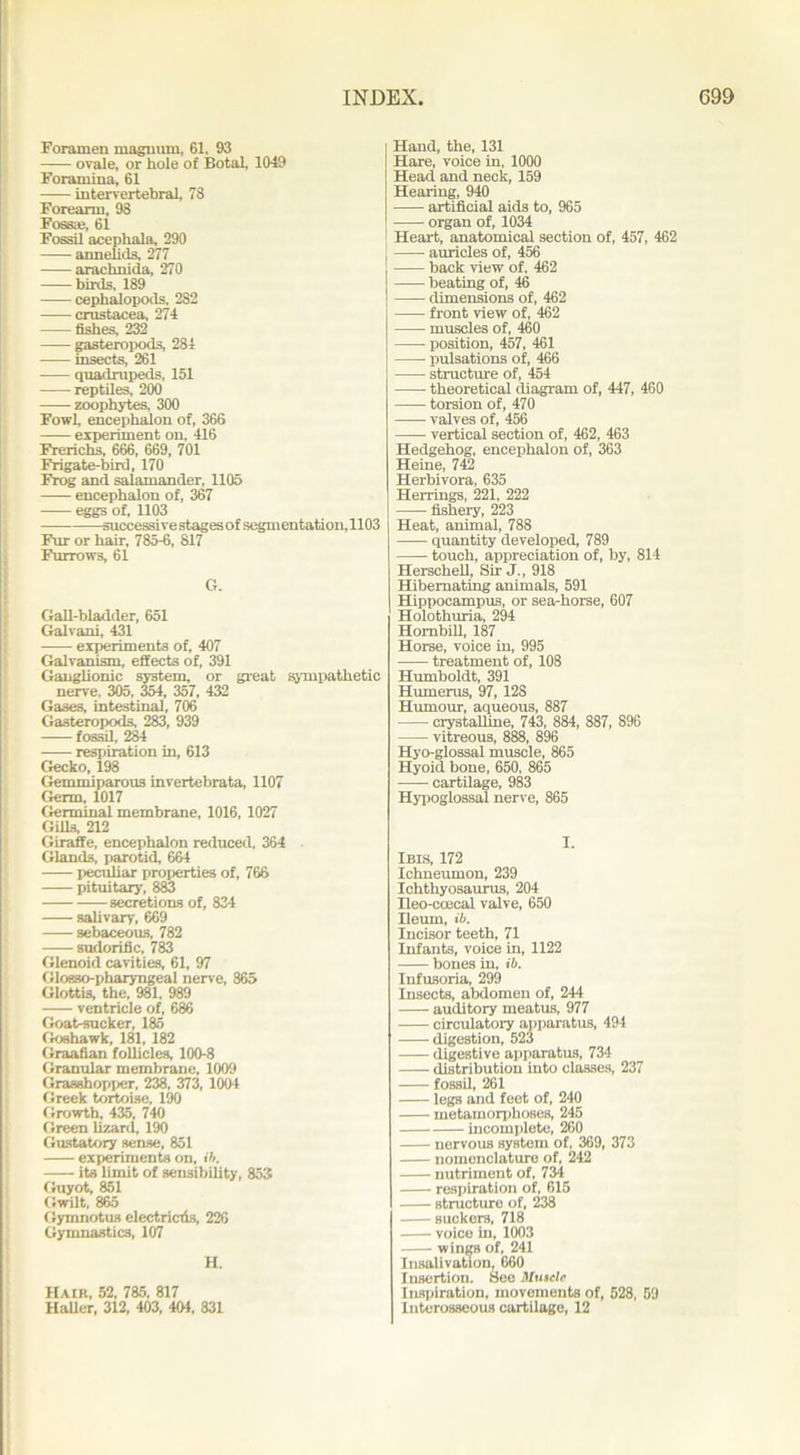 Foramen magnum, 61. 93 ovale, or hole of Botal, 1049 Foramina, 61 intervertebral, 78 Forearm, 98 Fossa?, 61 Fossil acephala, 290 annelids, 277 arachnida, 270 birds, 189 cephalopods, 282 Crustacea, 274 fishes, 232 gasteropods, 281 insects, 261 quadrupeds, 151 reptiles, 200 zoophytes, 300 Fowl, encephalon of, 366 experiment on, 416 Frerichs, 666, 669, 701 Frigate-bird, 170 Frog and salamander, 1105 encephalon of, 367 eggs of, 1103 successive stages of segmentation, 1103 Fur or hair, 785-6, 817 Furrows, 61 G. Gall-bladder, 651 Galvani, 431 experiments of, 407 Galvanism, effects of, 391 Ganglionic system, or great sympathetic nerve. 305, 354, 357, 432 Gases, intestinal, 706 Gasteropods, 283, 939 fossil, 284 respiration in, 613 Gecko, 198 Gemmiparous invertebrata, 1107 Germ, 1017 Germinal membrane, 1016, 1027 Gills, 212 Giraffe, encephalon reduced, 364 Glands, parotid, 664 peculiar properties of, 766 pituitary, 883 secretions of, 834 salivary, 669 sebaceous, 782 sudorific, 783 Glenoid cavities, 61, 97 Glosso-pharyngeal nerve, 865 Glottis, the, 981. 989 ventricle of, 686 Goat-sucker, 185 Goshawk, 181, 182 Graafian follicles, 100-8 Granular membrane, 1009 Grasshopper, 238, 373, 1004 Greek tortoise, 190 Growth, 435, 740 Green lizard, 190 Gustatory sense, 851 experiments on, ih. its limit of sensibility, 853 Guyot, 851 Gwilt, 865 Gymnotus electricrls, 226 Gymnastics, 107 H. Hair, 52, 785. 817 Haller, 312, 403, 404, 831 Hand, the, 131 Hare, voice in, 1000 Head and neck, 159 Hearing, 940 artificial aids to, 965 organ of, 1034 Heart, anatomical section of, 457, 462 ! auricles of, 456 j back view of, 462 beating of, 46 dimensions of, 462 front view of, 462 muscles of, 460 position, 457, 461 pulsations of, 466 structure of, 454 theoretical diagram of, 447, 460 torsion of, 470 valves of, 456 vertical section of, 462, 463 Hedgehog, encephalon of, 363 Heine, 742 Herbivora, 635 Herrings, 221, 222 fishery, 223 Heat, animal, 788 quantity developed, 789 touch, appreciation of, by, 814 Herschell, Sir J., 918 Hibernating animals, 591 Hippocampus, or sea-horse, 607 Holothuria, 294 Hombill, 187 Horse, voice in, 995 treatment of, 108 Humboldt, 391 Humerus, 97, 12S Humour, aqueous, 887 crystalline, 743, 884, 887, 896 vitreous, 888, 896 Hyo-glossal muscle, 865 Hyoid bone, 650, 865 cartilage, 983 Hypoglossal nerve, 865 I. Ibis, 172 Ichneumon, 239 Ichthyosaurus, 204 Ileo-ccecal valve, 650 Ileum, ib. Incisor teeth, 71 Infants, voice in, 1122 bones in, ib. Infusoria, 299 Insects, abdomen of, 244 auditory meatus, 977 circulatory apparatus, 494 digestion, 523 digestive apparatus, 734 distribution into classes, 237 fossil, 261 legs and feet of, 240 metamorphoses, 245 incomplete, 260 nervous system of, 369, 373 nomenclature of, 242 nutriment of, 734 respiration of, 615 structure of, 238 suckers, 718 voice in, 1003 wings of, 241 Insalivation, 660 Insertion. See Muscle Inspiration, movements of, 528, 59 Interosseous cartilage, 12
