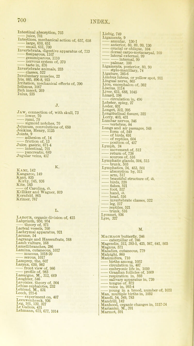 Intestinal absorption, 703 juice, 701 Intestines, mechanical action of, 657, 658 large, 650, 651 small, 651, 700 Invertebrata, digestive apparatus of, 733 nssiparous, 1107 gemmiparous, 1110 nervous system of, 370 taste in, 876 Invertebrate animals, 233 classes, 522 Involuntary muscles, 22 Iris, 885, 896-8, 923 Irritation, mechanical effects of, 390 Isthmus, 1067 Itch insect, 269 lulus, 235 J. Jaw, connection of, with skull, 73 lower, 70 rami, 70 sigmoid notches, 70 Jejunum, convolutions of, 650 Jenkins, Henry, 1125 Joints, 9 adhesion of, 14 friction of, 13 Juice, gastric, 671-4 intestinal, 701 pancreatic, 689 Jugular veins, 457 Kami, 142 Kangaroo, 149 Kant, 835 Kirby, 245, 926 Kite, 183 of Carolina, ib. Ki Hiker and Wagner, 809 Komfeld. 865 Krimer, 767 L. Labour, organic division of, 415 Labyrinth, 950, 954 theory of, 971 Lacteal vessels, 700 Lachrymal apparatus, 921 Lacunae, 54 Lagrange and Hassenfratz, £68 Lamb vulture, 168 Lamellibranches, 286 Lamina, cutaneous, 1017 mucous, 1018-20 serous, 1017 Lamprey, the, 607 Larynx, 650, 982 front view of, 986 profile of, 983 Lassaigne, M., 312, 669 Laughter, 546 Lavoisier, theory of, 564 Lebias cephalotes, 232 Leblond. M„ 831 Leech, 275-6 -— experiment on, 407 Leeuwenhoeck, 936 Leg, 101, 132, 327 Le Gallois, 431 Lehmann, 672, 677, 1014 Liebig, 749 Ligaments, 9 annular, 130-1 anterior, 80, 89, 99, 130 crucial or oblique, 104 dorsal carpo-metacarpal, 100 lateral external. 99 internal, 99 palmar. 100 Ligaments, posterior, 80, 90 stylo-maxillary, 74 Ligature, 385-6 Limbus luteus, or yellow spot, 911 Lingual nerve, 865 Lion, encephalon of, 362 Liscius. 1114 Liver, 651, 688, 1045 Lizard, 198 circulation in, 490 Lobster, spiny, 27 Loder, 831 Longet, 312, 395 Longitudinal fissure, 322 Lorry, 403, 431 Lumbar nerves, 346 vertebra;, 84 Lungs and air passages, 548 j form of, 549 i of birds, 691 of reptiles, 604 position of, 457 Lymph, 24 movement of, 512 return of, 738 sources of, 516 Lymphatic glands, 504, 515 trunk, 503 Lymphatics, 24, 453, 501 absorption by, 511 arm, 517 beautiful structure of, ib. birds, 520 fishes, 521 foot, 517 hand, ib. head, 516 invertebrate classes, 522 leg, 517 reptiles, 521 trunk, 516 Lyonnet. 936 Lyre, 327 M. Machaox butterfly. 246 caterpillar of, 246 Magendie, 312, 393-5, 425, 567, 641. S65 Magnus, 571 Maladies, cutaneous, 779 Malpighi, S60 Mammifers, 710 births among, 1052 circulation in. 487 embryonic life in. 1050 Graafian follicles of, 1009 respiration in, 593 salivary apparatus in. 720 tongue of. S72 voice in, 993-4 —— young in a brood, number of, 1051 Man. multiple births in, 1052 Maudl, 54, 349, 7S3 Mandrill 142 Manhood, organic changes in, 1117-24 Marianiui. M., 391 Marmot, 591