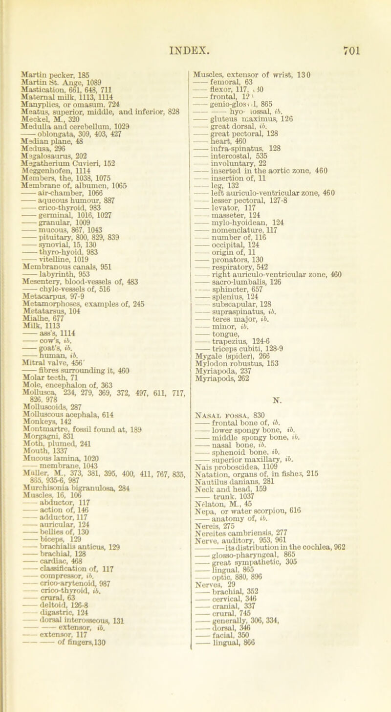 Martin pecker, 185 Martin St. Ange, 1089 Mastication, 661, 648, 711 Maternal milk, 1113, 1114 Manyplies, or omasum. 724 Meatus, superior, middle, and inferior, 828 Meckel, M , 320 Medulla and cerebellum, 1029 oblongata, 309, 403, 427 Median plane, 48 Medusa, 296 Megalosaurus, 202 Megatherium Cuvieri, 152 Meggenhofen, 1114 Members, the, 1033, 1075 Membrane of, albumen, 1065 air-chamber, 1066 aqueous humour, 887 crico-thyroid, 983 germinal, 1016, 1027 granular, 1009 mucous, 867, 1043 pituitary, 800, 829, 839 synovial, 15, 130 thyro-hyoid. 983 vitelline, 1019 Membranous canals, 951 labyrinth, 953 Mesentery, blood-vessels of, 483 chyle-vessels of, 516 Metacarpus, 97-9 Metamorphoses, examples of, 245 Metatarsus, 104 Mialhe, 677 Milk, 1113 ass’s, 1114 cow’s, ib. goat’s, ib. human, ib. Mitral valve, 456' fibres surrounding it, 460 Molar teeth. 71 Mole, encephalon of, 363 Molluscs, 234, 279, 369, 372, 497, 611, 717, 826, 978 Molluscoids, 287 Molluscous acephala, 614 Monkeys, 142 Montmartre, fossil found at, 189 Morgagni, 831 Moth, plumed, 241 Mouth, 1337 Mucous lamina, 1020 membrane. 1043 Muller, M„ 373, 381, 395, 400, 411, 767, 835, 865. 935-6, 987 Murchisonia bigranulosa, 284 Muscles, 16, 106 abductor, 117 action of, 146 adductor, 117 auricular, 124 bellies of, 130 biceps, 129 brachialis anticus, 129 brachial, 128 cardiac, 468 classification of, 117 compressor, ib. crico-arytenoid, 987 crico-thyroid, ib. crural, 63 deltoid, 126-8 -—- digastric, 124 dorsal interosseous, 131 extensor, ib. extensor, 117 of fingers, 130 Muscles, extensor of wrist, 130 femoral, 63 flexor, 117, . 10 frontal, 1? 1 genio-glos. d, 865 hyo- lossal, ib. gluteus maximus, 126 great dorsal, ib. great pectoral, 128 heart, 460 iufra-spinatus, 128 intercostal, 535 involuntary, 22 inserted in the aortic zone, 460 insertion of, 11 leg, 132 left auriculo-ventricular zone, 460 lesser pectoral, 127-8 levator, 117 masseter, 124 mylo-hyoidean, 124 nomenclature, 117 number of, 116 occipital, 124 origin of, 11 pronators, 130 respiratory, 542 right auriculo-ventricular zone, 460 sacro-lumbalis, 126 sphincter, 657 splenius, 124 subscapular, 128 supraspinatus, ib. teres major, ib. minor, ib. tongue, trapezius, 124-6 triceps cubiti, 128-9 Mygale (spider), 266 Mylodon robustus, 153 Myriapoda, 237 Myriapods, 262 N. Nasal fossa, 830 frontal bone of, ib. lower spongy bone, ib. middle spongy bone, ib. nasal bone, ib. sphenoid bone, ib. superior maxillary, ib. Nais proboscidea, 1109 Natation, organs of, in fishes, 215 Nautilus (lanians, 281 Neck and head, 159 trunk, 1037 Nelaton, M., 45 Nepa, or water scorpion, 616 anatomy of, ib. Nereis, 275 Nereites cambriensis, 277 Nerve, auditory, 953, 961 -its distribution in the cochlea, 962 glosso-pharyngeal, 865 great sympathetic, 305 lingual, 865 optic, 880, 896 Nerves, 29 brachial, 352 cervical, 346 cranial, 337 crural, 745 generally, 306, 334, dorsal, 346 facial, 350 lingual, 866