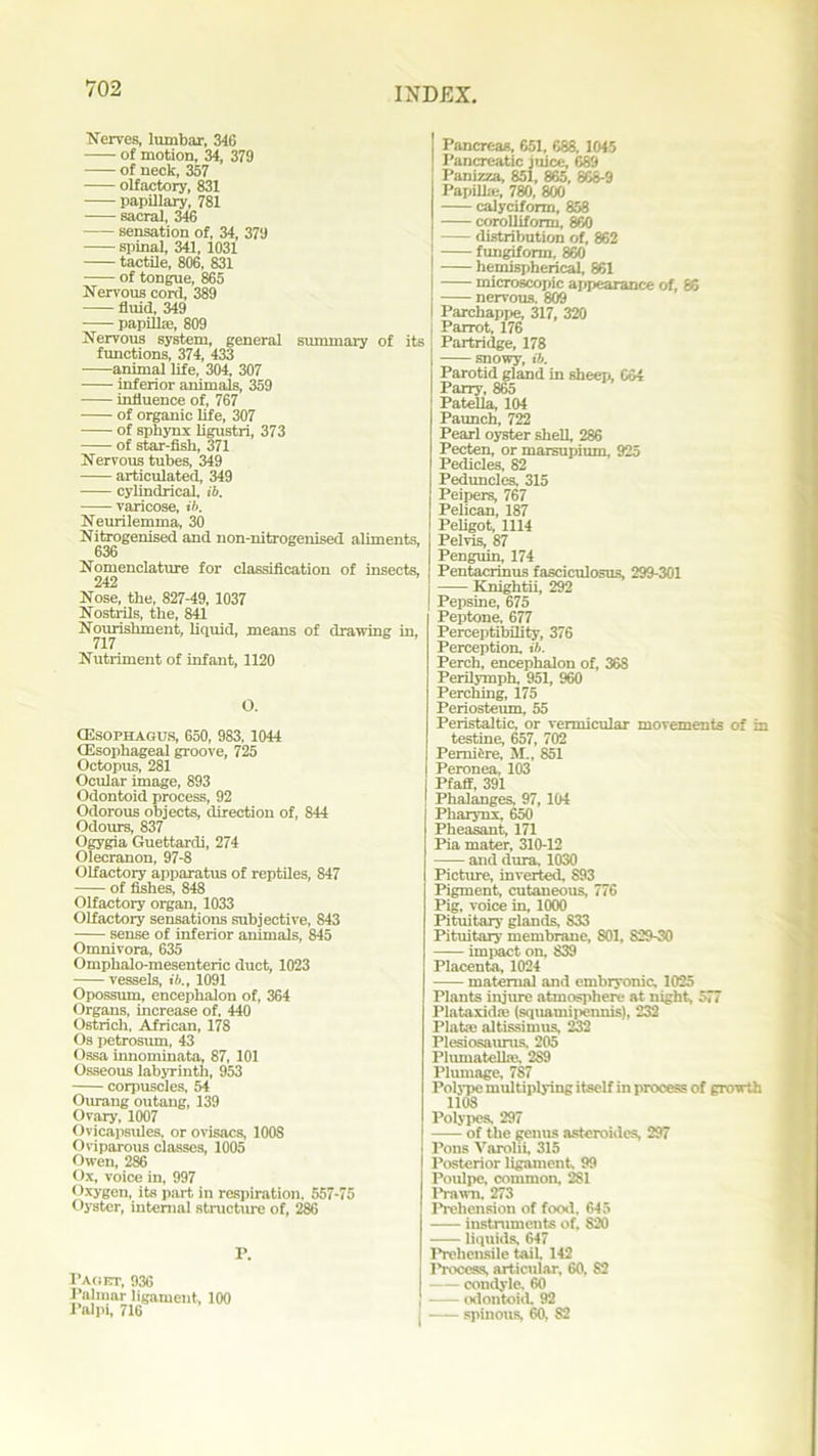 Nerves, lumbar, 346 of motion, 34, 379 of neck, 357 olfactory, 831 • papillary, 781 sacral, 346 sensation of, 34, 379 ■—- spinal, 341, 1031 tactile, 806, 831 of tongue, 865 Nervous cord, 389 fluid, 349 papillae, 809 Nervous system, general summary of its functions, 374, 433 animal life, 304, 307 inferior animals, 359 influence of, 767 of organic life, 307 of sphynx ligustri, 373 of star-fish, 371 Nervous tubes, 349 articulated, 349 cylindrical, ib. varicose, ib. Neurilemma, 30 Nitrogenised and non-nitrogenised aliments, 636 Nomenclature for classification of insects, 242 Nose, the, 827-49, 1037 Nostrils, the, 841 Nourishment, liquid, means of drawing in, Nutriment of infant, 1120 O. (Esophagus, 650, 983, 1044 (Esophageal groove, 725 Octopus, 281 Ocular image, 893 Odontoid process, 92 Odorous objects, direction of, 844 Odoms, 837 Ogygia Guettardi, 274 Olecranon, 97-8 Olfactory apparatus of reptiles, 847 of fishes, 848 Olfactory organ, 1033 Olfactory sensations subjective, S43 sense of inferior animals, 845 Omnivora, 635 Omphalo-mesenteric duct, 1023 vessels, ib., 1091 Opossum, encephalon of, 364 Organs, increase of, 440 Ostrich, African, 178 Os petrosum, 43 Ossa innominata, 87, 101 Osseous labyrinth, 953 corpuscles, 54 Ourang outang, 139 Ovary, 1007 Ovicapsules, or ovisacs, 100S Oviparous classes, 1005 Owen, 286 Ox, voice in, 997 Oxygen, its part in respiration. 557-75 Oyster, internal structure of, 286 P. Paget, 936 Palmar ligament, 100 Palpi, 716 Pancreas, 651, 688, 1045 Pancreatic juice, 689 Panizza, 851, 865, 868-9 Papilla;, 780, 800 calyciform, 858 corolliform, 860 distribution of, 862 fungiform, 860 hemispherical, 861 microscopic appearance of, 86 nervous. 809 Parchappe, 317, 320 Parrot, 176 Partridge, 178 I snowy, ib. Parotid gland in sheep, 664 Parry, 865 Patella, 104 Paunch, 722 Pearl oyster shell, 286 Pecten, or marsupium, 925 Pedicles, 82 Peduncles, 315 Peipers, 767 Pelican, 187 Peligot, 1114 Pelvis, 87 Penguin, 174 Pentacrinus fasciculosus, 299-301 Knightii, 292 Pepsine, 675 Peptone, 677 Perceptibility, 376 Perception, ib. Perch, encephalon of, 368 Perilymph, 951, 960 Perching, 175 Periosteum, 55 Peristaltic, or vermicular movements of in testine, 657, 702 PemiSre, M., 851 Peronea, 103 Pfaff, 391 Phalanges, 97,104 Pharynx, 650 Pheasant, 171 l’i a mater, 310-12 and dura, 1030 Picture, inverted, 893 Pigment, cutaneous, 776 Pig, voice in, 1000 Pituitary glands, 833 Pituitary membrane, 801, 829-30 impact on, S39 Placenta, 1024 maternal and embryonic. 1025 Plants injure atmosphere at night, 577 Plataxidie (squamipennis), 232 Plata; altissimus, 232 Plesiosaurus, 205 Plumatelke, 2S9 Plumage, 787 Polype multiplying itself in process of growth 1108 Polypes. 297 of the genus asteroidcs, 297 Pons Varolii, 315 Posterior ligament. 99 Poulpe, common, 281 Prawn. 273 Prehension of food, 645 instruments of, 820 liquids, 647 Prehensile tail 142 Process, art icular, 60, 82 — condyle. 60 odontoid. 92 spinous, 60, 82