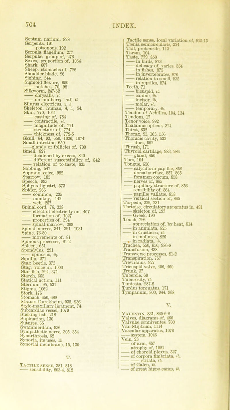 Septum narium, 828 Serpents, 191 • poisonous, 192 Serpula flagellum, 277 Serpulae, group of, 276 Sexes, proportion of, 1054 Shark, 607 Sheep, stomachs of, 726 Shoulder-blade, 96 Sighing, 544 Sigmoid flexure, 650 notches, 70, 98 Silkworm, 247-52 chrysalis, it on mulberry 1 'af, it. Silurus electricus, 1 J Skeleton, human, 4, £ 54, Skin, 770, 1041 casting of, 784 contractile, ib. magnitude of, 771 — structure of, 774 thickness of, 772-5 Skull, 64, 93, 650, 1036, 1074 Small intestine, 650 glands or follicles of, 700 Smell, 827 deadened by excess, 840 different susceptibility of, 842 relation of to taste, 835 Sobbing, 547 Soprano voice, 992 Sparrow, 185 Speech, 993 Sphynx ligustri, 373 Spider, 266 • common, 235 monkey, 142 web, 267 Spinal cord, 76, 338 ■ effect of electricity on, 407 formation of, 1027 properties of, 394 spinal marrow, 309 Spinal nerves, 341, 391, 1031 Spine, 76-80 , • movements of, SI Spinous processes, 81-2 Spleen, 651 Spondylus, 291 spinosus, iL Squilla, 271 Stag beetle, 373 Stag, voice in, 1000 Star-fish, 294, 371 Starch, 668 Statical action, 111 Sternum, 95, 531 Stigma. 1062 Stork, 176 Stomach. 650, 688 Strauss-Durckheim, 935, 936 Stylo-maxillary ligament, 74 Subcardiac vessel, 1079 Sucking-fish, 218 Supination, 130 Sutures, 65 Swammerdam, 936 Sympathetic nerve, 305, 354 Synarthrosis, 62 Synovia, its uses, 15 Synovial membrane, 15, 130 T. Tactile sense, 381. 818 sensibility, 803-4, 812 Tactile sense, local variation of, 815-13 T.-enia semicircularis, 324 Tail, prehensile, 142 Tarsus, 104 Taste, 779, 850 in birds, 873 delicacy of, varies, 854 in fishes, 875 in invertebrates, 876 relation to smell, 835 in reptiles, 874 Teeth, 71 bicuspid, ib. canine, ib. incisor, ib. molar, ib. —— temporary, ib. Tendon of Achilles, 104, 134 Tendons, 17 Tenor voice, 992 Thalamus opticus, 324 Thirst, 632 Thorax, 95, 163. 536 Thoracic cavity, 532 duct, 502 Thrush, 171 Thyroid cartilage, 983, 9S6 gland, 650 Toes, 104 Tongue, 650 calyciform papillae, 85S dorsal surface, 857, 865 foramen ccecum, 858 nerves of, 865 papillary structure of, 856 sensibility of, 864 papillae vallatae, 85S vertical section of, 865 Torpedo, 229, 231 Tortoise, circulatory apparatus in, 491 skeleton of, 197 Greek, 190 Touch, 796 appreciation of, by heat, 814 in annulata, 825 in Crustacea, ib. — in mollusca, S26 s in radiata, ib. Trachea, 550, 650, 986-S l Transfusion, 438 j Transverse processes, Sl-2 Transpiration. 757 Treviranus, 927 Tricuspid valve, 456, 460 Trunk, 37 Tubercle, 60 Tuberosity, ib. , Tunicata, 2S7-S Turdus torquatus. 171 Tympanum, S00, 944. 968 Valentin, 831, S65-6-S Valves, diagrams of. 460 ] Valvule conniventes, 700 i Van Stiptrian, 1114 Vascular apparatus, 1076 system, 1046 J Vein, 23 of arm, 457 atrophy of, 1091 of choroid plexus, 327 j of corpora nmbriata, ib. striata, ib. of Galen, ib. 1 of great hippo-camp, ib.