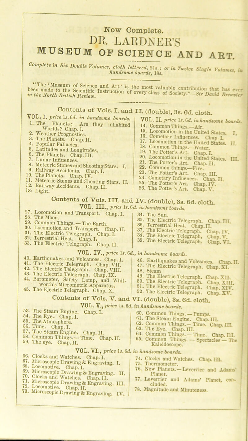 Now Complete. DR. LARDNER’S museum op science and art. ^mpteiein Six Double Volumes, c^leiifed^s ; or in Twelce Si u y hundsome boards, 18*. ' Concents of Vols. I. and II. (double), 3s. 6d. cloth. VOL. I. price Is.Gd. in handsome boards. 1. The Planets; Are they inhabited Worlds? Chap. ]. 2. Weather Prognostics. 3. The Planets. Chap. II. 4. Popular Fallacies. 5. Latitudes and Longitudes. 6. The Planets. Chap. III. 7. Lunar Iufluences. 8. Meteoric Stones and Shooting Stars. I. 9. Railway Accidents. Chap. I. 10. The Planets. Chap. IV. 11. Meteoric Stones and Shooting Stars. II 12. Railway Accidents. Chap. II. 13: Light. VOL. II .price \s. Gd. in handsome boards. 14. Common Things.—Air. 15. Locomotion in the United States 16. Cometary Influences. Chap. L 17. Locomotion in the United States. 18. Common Things.—Water. 19. The Potter’s Art. Chap. I. 20. Locomotion in the United States 21. The Polter’s Art. Chap. II. 22. Common things.—Fire. 23. The Potter’s Art. Chap. IH. 24. Cometary Influences. Chap. IL 25. The Potter’s Art. Chap. IV. 26. The Potter’s Art. Chap. V. I. II. in. Contents of Vols. III. and IV. (double), 3s. 6d. cloth. VOL. III., pries Is. Gd. in handsome boards. 27. Locomotion and Transport. Chap I 28. The Moon. F 29. Common Things. —The Earth. 30. Locomotion and Transport. Chap. II. 31. The Electric Telegraph. Chap. I. 32. Terrestrial Heat. Chap. I. 33. The Electric Telegraph. Chap. II. 34. The Sun. 35. The Electric Telegraph. Chap. m. 36. Terrestrial Heat. Chap. II. 37. The Electric Telegraph. Chap. IV. 38. The Electric Telegraph, Chap.V. 39. The Electric Telegraph. Chap. VI. 40. Earthquakes and Volcanoes. Chap. I. 41. The Electric Telegraph. Chap. VII. 42. The Electric Telegraph. Chap. VIII. 43. The Electric Telegraph. Chap. IX. 44. Barometer, Safety Lamp, and Whit worth’s Micrometric Apparatus. 45. The Electric Telegraph. Chap. X. VOL. IV., price Is. Gd., in handsome boards. 46. Earthquakes and Volcanoes. Chap. II. 47. The Electric Telegraph. Chap. XI. 48. Steam 49. The Electric Telegraph. Chap. Xn. 50. The Electric Telegraph. Chap. XIII. 51. The Electric Telegraph. Chap. XIV. 52. The Electric Telegraph. Chap. XV. Contents of Vols. V. and VI. (double), 3s. Gd. cloth. VOL. V., price Is. Gd. in handsome boards. 53. The Steam Engine. Chap. I. 54. The Eye. Chap. I. 55. The Atmosphere. 56. Time. Chap. I. 57. The Steam Engine. Chap. II. 58. Common Things. — Time. Chap. II. 59. The eye. Chap. II. 60. Common Things. — Pumps. 61. The Steam Engine. Chap. III. 62. Common Things.—Time. Chap. m. 63. The Eye. Chap. III. 61. Common Things. — Time. Chap. ni. 65. Common Things. — Spectacles — The Kaleidoscope. 66. Clocks and Watches. Clmp. I. 67. Microscopic Drawing & Engraving. I. 68. Locomotive. Chap. I. 69. Microscopic Drawing & Engraving. II. 70. Clocks and Watches. Clmp.ll. 71. Microscopic Drawing & Engraving. III. 72. Locomotive. Chap. II. 73. Microscopic Drawing & Engraving. IV. VOL. VI., price Is. Gd. in handsome boards. 74. Clocks and Watches. Chap. III. 75. Thermometer. 76. New Planets. — Leverrier and Adams’ Planet. 77. Leverrier and Adams’ Planet, con- cluded. 78. Magnitude and Minuteness.
