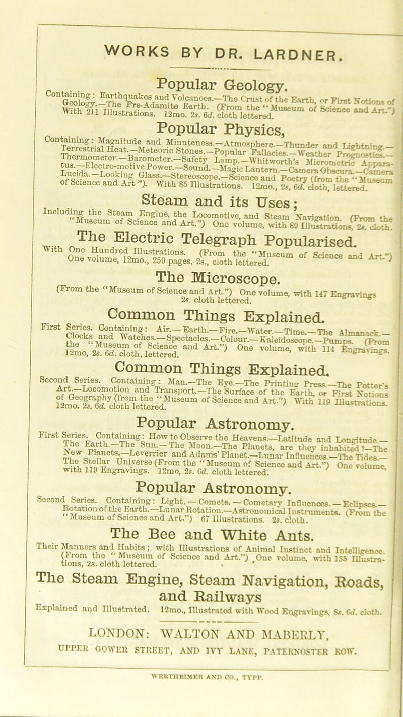 Popular Geology. °DGcoW -TheqPrilr/n^70l^<leS-'^lie Crustof tbe Earth, or First Notion* of Popular Physics, Containing: Magnitude and Minuteness.—Atmosphere—Thunder inH r ;„) — ■. Terrestrial Heat.—Meteoric Stones.—Popular*FattacieZ—'weather<Prf'5no*t^ Thermometer.—Barometer. Safety La5np-WhitwoAh'sKmf T tn- tus—Electro-motive Power.—Sound.-Magic Lantern — CameraObseura —C—— of Sconcea°n°d Art -)‘^-^o^ope.-Science and Poetry (from the “MuseJm oi science and Ait ). With 85 Illustrations. 12mo., 2s, 6d. doth, lettered. Steam and its Uses; Including the Steam Engine, the Locomotive, and Steam Navigation (From the luseum of Science and Art.”) One volume, with 89 Illustration^ i.. cloth’ The Electric Telegraph Popularised. With One Hundred Illustrations. (From the “Museum of Science and Ar* ”) One volume, 12mo., 250 pages. 2s., cloth lettered. } The Microscope. (From the “Museum of Science and Art.”) One volume, with 147 Engravings 2s. cloth lettered. Common Things Explained. First Series. Containing: Air.-Earth.-Fire.-Water—Time.-The Almanack— “?, and Watches— Spectacles— Colour— Kaleidoscope—Punra^Tmm Art”J 0ne voIume' ^114 Common Things Explained. Second Series. Containing: Man—The Eye—The Printing Press—The Potter's Art. Locomotion and Transport—The Surface of the Earth, or First Notions 12mo?fsTi d&etoed S6Um ofScieuce and Art.”) With 119 Illustrations. Popular Astronomy. First Series Containing: How to Observe the Heavens—Latitude and Longitude— The Earth. The Sun—The Moon—The Planets, are tliev inhabited'—The T16W J i|UetSTT_.rjeVerr/1rr a“d Adams'Planet-Lunar Influences—The Tides— Thc, ^allai Universe (From the “Museum of Science and Art.”) One volume with 119 Engravings. 12mo, 2s. Gd. cloth lettered. ’ Popular Astronomy. Second Series. Containing: Light—Comets—Cometary Influences—Eclipses— , Rotationofthe Earth.—Lunar Rotation.—Astronomical Insti-umenis. (From the Museum of Science and Art.”) 67 Illustrations. 2s. cloth. The Bee and White Ants. Their Manners and nabits ; with Illustrations of Animal Instinct and Intelligence. (j< rom the Museum of Science and Art.”) One volume, with 1S5 Illustra- tions, ‘2s. cloth lettered. The Steam Engine, Steam Navigation, Roads, : and Railways Explained and Illustrated. I2mo., Illustrated with Wood Engravings, Ss. Gd. cloth. { LONDON: WALTON AND MABERLY, UPPER GOWER STREET, AND IVY LANE, PATERNOSTER ROW. WERTHEIMER AND CO., TYPP.