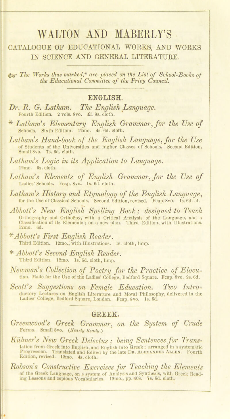 CATALOGUE OF EDUCATIONAL WORKS, AND WORKS IN SCIENCE AND GENERAL LITERATURE. gS The Works thus marked * are placed on the List of School-Books oj the Educational Committee of the Privy Council. ENGLISH. Dr. R. G. Latham. The English Language. Fourth Edition. 2 vols. 8vo. .£1 8s. cloth. * Latham’s Elementary English Grammar, for the Use of Schools. Sixth Edition. 12mo. 4s. 6d. cloth. Lathams Hand-book of the English Language, for the Use of Students of the Universities and higher Classes of Schools. Second Edition. Small 8vo. 7s. 6d. cloth. Latham’s Logic in its Application to Language. 12mo. 6s. cloth. Latham’s Elements of English Grammar, for the Use of Ladies’ Schools. Fcap. 8vo. Is. 6d. cloth. Latham's History and Etymology of the English Language, for the Use of Classical Schools. Second Edition, revised. Fcap. 8vo. Is. 6d. cl. Abbott’s New English Spelling Book; designed to Teach Orthography and Orthoepy, with a Critical Analysis of the Language, and a Classification of its Elements; on a new plan. Third Edition, with Illustrations. 12mo. 6d. * Abbott’s First English Reader. Third Edition. 12mo., with Illustrations, is. cloth, limp. * Abbott's Second English Reader. Third Edition. 12mo. Is. 6d. cloth, limp. Newman's Collection of Poetry for the Practice of Elocu- tion. Made for the Use of the Ladies’ College, Bedford Square. Fcap. 8vo. 2s. Gd. Scott’s Suggestions on Female Education. Two Intro- ductory Lectures on English Literature and Moral Philosophy, delivered in the Ladies’ College, Bedford Square, London. Fcap. 8vo. Is. 6d. GREEK. Greenwood's Greek Grammar, on the System of Crude Forms. Small 8vo. (Nearly Ready.) Kuhner's New Greek Delectus; being Sentences for Trans- lation from Greek into English,and English into Greek; arranged in a systematic Progression. Translated and Edited by the late Da. Alexandeu Allen. Fourth Edition, revised. 12mo. 4s. cloth. Robson's Constructive Exercises for Teaching the Elements of the Greek Language, on a system of Analysis and Synthesis, with Greek Head- ing Lessons and copious Vocabularies. 12mo., pp. 408. 7s. 6d. cloth.