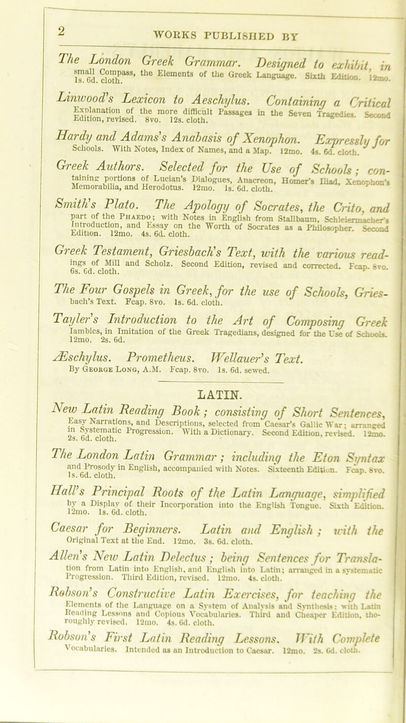 The London Greek Grammar. Designed to exhibit in l™Gd cloth8881 thC Elements of the Greek Language. Sixth Edition. J2mo. Linwood's Lexicon to Aeschylus. Containing a Critical Explanation of the more difficult Passages in the Seven Tragedies, Edition, revised. 8vo. 12s. cloth. % J Hai dy and Adams s Anabasis of Xenophon. Exrjressly for Schools. With Notes, Index of Names, and a Map? 12mo. 4s. cloth. * J Greek Authors. Selected for the Use of Schools; con- taining Portions of Lucian’s Dialogues, Anacreon, Homer’s Iliad, Xenophon’s Memorabilia, and Herodotus. 12mo. Is. 6d. cloth. Smith’s Plato. The Apology of Socrates, the Crito, and part of the Phaedo ; with Notes in English from Stallbaura, Schleiermacher s Introduction, an<^ Essay on the Worth of Socrates as a Philosopher. Second Edition. 12mo. 4s. 6d, cloth. Greek Testament, Griesbach's Text, with the various read- mes, of Mill and Scholz. Second Edition, revised and corrected. Fean »vo 6s. Gd. cloth. The Four Gospels in Greek, for the use of Schools, Gries- bacli’s Text. Ecap. 8vo. Is. 6d. cloth. Taylers Introduction to the Art of Composing Greek Iambics, in Imitation of the Greek Tragedians, designed for the Use of Schools. 12mo. 2s. 6d. JEschylus. Prometheus. Wellauer's Text. By Geokge Long, A.M. Ecap. 8vo. Is. 6d. sewed. LATIN. Lew Latin Leading Book; consisting of Short Sentences, Easy Narrations, and Descriptions, selected from Caesar’s Gallic War; arranged m Systematic Progression. With a Dictionary. Second Edition, revised. 12mo. 2s. 6d. cloth. The London Latin Grammar ; including the Eton Syntax and Prosody in English, accompanied with Notes. Sixteenth Edition. Fcap. Svo. Is. Gd. cloth. Hall’s Principal Roots of the Latin Language, simplified by a Display of their Incorporation into the English Tongue. Sixth Edition. 12mo. Is. 6d. cloth. Caesar for Beginners. Latin and English ; with the Original Text at the End. 12mo. 3s. Gd. cloth. Allens New Latin Delectus; being Sentences for Transla- tion from Latin into English, and English into Latin; arranged in a systematic Progression. Third Edition, revised. 12mo. 4s. cloth. Robson’s Constructive Latin Exercises, for teaching the Elements of the Language on a System of Analysis and Synthesis: with Latin Reading Lessons and Copious Vocabularies. Third and Cheaper Edition, tho- roughly revised. 12mo. 4s. Gd. cloth. Robsons First Latin Reading Lessons. Tilth Complete Vocabularies. Intended as an Introduction to Caesar. 12mo. 2s. Gd. cloth.