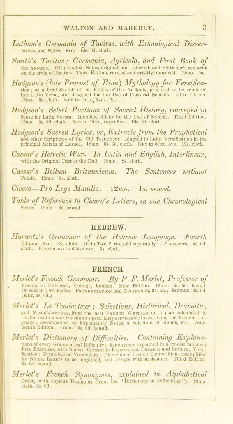 Lathams Germania of Tacitus, with Ethnological Disser- tations and Notes. 8vo. 12s. 6d. cloth. Smith’s Tacitus; Germania, Agricola, and First Book of the annals. With English Notes, original and selected, and Bdtticher’s remarks on the style of Tacitns. Third Edition, revised and greatly improved. 12mo. 5s. Hodgsons (late Provost of Eton) Mythology for Versifica- tion; or a brief Sketch of the Fables of the Ancients, prepared to be rendered into Latin Verse, and designed for the Use of Classical Schools. Fifth Edition. 12mo. 3s. cloth. Key to Ditto, 8vo. 7s. Hodgson’s Select Portions of Sacred History, conveyed in Sense for Latin Verses. Intended chiefly for the Use of Schools. Third Edition. 12mo. 3s. fid. cloth. Key to Ditto, royal 8vo. 10s. 6d. cloth. Hodgson’s Sacred Lyrics, or, Extracts from the Prophetical and other Scriptures of the Old Testament; adapted to Latin Versification in the principal Metres of Horace. 12mo. 6s. fid. cloth. Key to ditto, 8vo. 12s. cloth. Caesar’s Helvetic War. In Latin and English, Interlinear, with the Original Text at the End. 12mo. 2s. cloth. Caesar’s Bellum Britannicum. The Sentences without Points. 12mo. 2s. cloth. Cicero—Pro Lege Manilla. 12mo. Is. sewed. Table of Reference to Cicero’s Letters, in one Chronological Series. 12mo. 6d. sewed. HEBKEW. Hurwitz’s Grammar of the Hebrew Language. Fourth Edition. 8vo. 13s. cloth. Or in Two Parts, sold separately:—Elements. 4s. fid. cloth. Etymology and Syntax. 9s. cloth. FRENCH. Merlet's French Grammar. By P. F. Merlet, Professor of French in University College, London. New Edition. 12mo. 5s. fid. bound. Or sold in Two Parts:—Phononciation and Accidence, 3s. fid.; Syntax, 3s. fid. (Key, 3s. fid.) Merlet’s Le Traducteur; Selections, Historical, Dramatic, and Miscellaneol's, from the best Fuench Wbitebs, on a plan calculated to render reading and translation peculiarly serviceable in acquiring the French Lan- guage; accompanied by Explanatory Notes, a Selection of Idioms, etc. Four- teenth Edition. 12mo. 5s. fid. bound. Merlet's Dictionary of Difficulties. Containing Explana- tions of every Grammatical Difficulty; Synonymes explained in a concise manner; Free Exercises, with Notes; Mercantile Expressions, Pbruses, and Letters; Versi- fication ; Etymological Vocabulary; Elements of French Composition, exemplified by Notes, Letters to be amplified, and Essays with assistance. Third Edition. 6s. fid. bound. Merlet’s French Synonymes, explained in Alphabetical Order, with copious Examples (from the Dictionary of Difficulties”). 12mo. cloth. 2s. fid.