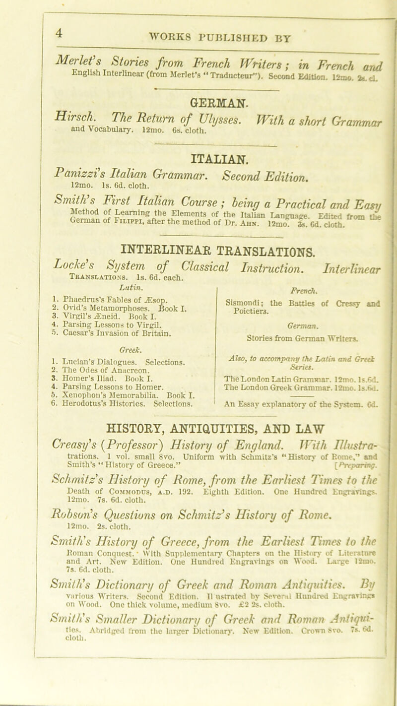 Merlet s Stories from French Writers; in French and English Interlinear (from Merlet’s “ Traducteur”). Second Edition. 12mo. 21. d. GERMAN. Hirsch. The Return of Ulysses. With a short Grammar and Vocabulary. 12mo. 6s. cloth. ITALIAN. Panizzi s Italian Grammar. Second Edition. 12mo. Is. 6d. cloth. Smith s First Italian Course ; being a Practical and Easii nf gaming the Elements of the Italian Language. Edited from tlk German of Filippi, after the method of Dr. Ahn. 12mo. 3s. 6d. cloth. INTERLINEAR TRANSLATIONS. Lucie s System of Classical Instruction. Interlinear Translations. Is. 6d. each. Latin. 1. Phaedrus’s Fables of MSsop. 2. Ovid’s Metamorphoses. Boole I. 3. Virgil’s Aineid. Book I. 4. Parsing Lessons to Virgil. 5. Caesar’s Invasion of Britain. Greek. 1. Lucian's Dialogues. Selections. 2. The Odes of Anacreon. 3. Homer’s Iliad. Book I. 4. Parsing Lessons to Homer. 5. Xenophon’s Memorabilia. Book I. 6. Herodotus’s Histories. Selections. French. Sismondi; the Battles of Cressy and Poictier3. German. Stories from German 'Writers. Also, to accompany the Latin and Greek Series. The London Latin Grammar. 12mo.ls.6d. The London Greek Grammar. 12mo. ls.6d. An Essay explanatory of the System. 6d. HISTORY, ANTIQUITIES, AND LAW Creasy's (Professor) History of England. With Illvstra- trations. 1 vol. small 8vo. Uniform with Schmitz’s “History of Rome,” and Smith’s “ History of Greece.” [Preparing. Schmitz's History of Rome, from the Earliest Times to the Death of Cojimodus, a.d. 192. Eighth Edition. One Hundred Engravings. 12mo. 7s. 6d. cloth. Robson's Questions on Schmitz’s History of Rome. 12mo. 2s. cloth. Smith's History of Greece, from the Earliest Times to the Roman Conquest. • With Supplementary Chapters on the History of Literature and Art. New Edition. One Hundred Engravings on Wood. Large ]2mo. 7s. 6d. cloth. Smith's Dictionary of Greek and Roman Antiquities. By various Writers. Second Edition. II ustrated by Several Hundred Engravings on Wood. One thick volume, medium 8vo. £'2 2s. cloth. Smith's Smaller Dictionary of Greek and Roman Antiqni- tics. Abridged from the larger Dictionary. New Edition. Crown 8vo. 7s. 6d. cloth.