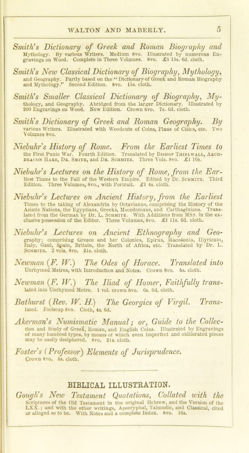 Smith’s Dictionary of Greek and, Roman Biography and Mythology. By various Writers. Medium 8vo. Illustrated by numerous En- gravings on Wood. Complete in Three Volumes. 8vo. £5 15s. 6d. cloth. Smith’s New Classical Dictionary of Biography, Mythology, and Geography. Partly based on the “ Dictionary of Greek arid Roman Biography and Mythology.” Second Edition. 8vo. 15s. cloth. Smith’s Smaller Classical Dictionary of Biography, My- thology, and Geography. Abridged from the larger Dictionary. Illustrated by 200 Engravings on Wood. New Edition. Crown 8vo. 7s. Gd. cloth. Smith’s Dictionary of Gi'eek and Roman Geography. By various Writers. Illustrated with Woodcuts of Coins, Plans of Cities, etc. Two Volumes 8vo. Niebuhr's History of Rome. From the Earliest Times to the First Punic War. Fourth Edition. Translated by Bishop Thiblwall, Abch- deacon Haee, Da. Smith, and Da. Schmitz. Three Vols. 8vo. £1 16s. Niebuhr’s Lectures on the History of Rome, from the Ear- liest Times to the Fall of the Western Empire. Edited by Dr. Schmitz. Third Edition. Three Volumes, 8vo., with Portrait. £1 4s. cloth. Niebuhr's Lectures on Ancient History, from the Earliest Times to the taking of Alexandria by Octavianus, comprising the History of the Asiatic Nations, the Egyptians, Greeks, Macedonians, and Carthaginians. Trans- lated from the German by Dr. L. Schmitz. With Additions from MSS. in the ex- clusive possession of the Editor. Three Volumes, 8vo. £1 11s. 6d. cloth. Niebuhr’s Lectures on Ancient Ethnography and Geo- graphy; comprisiug Greece and her Colonies, Epirus, Macedonia, Illyricum, Italy, Gaul, Spain, Britain, the North of Africa, etc. Translated by Dr. L. Schmitz. 2 vols. 8vo. 21s. cloth. Newman (F. TV.) The Odes of Horace. Translated into Unrhymed Metres, with Introduction and Notes. Crown 8vo. 5s. cloth. Newman (F. W.) The Iliad of Homer, Faithfully trans- lated into Unrhymed Metre. I vol. crown 8vo. 6s. 6d. cloth. Bathurst (Rev. TV. H) The Georgies of Virgil. Trans- lated. Foolscap 8vo. Cloth, 4s. Gd. Akerman’s Numismatic Manual; or, Guide to the Collec- tion and Study of Grecfi, Roman, and English Coins. Illustrated by Engravings of many huudred types, by means ot which even imperfect and obliterated pieces may be easily deciphered. 8vo. 21s. cloth. Foster's (Professor) Elements of Jurisprudence. Crown 8vo. as. cloth. BIBLICAL ILLUSTRATION. Gough's New Testament Quotations, Collated with the Scriptures of the Old Testament in the original Hebrew, and the Version of the LXX.; and with the other writings, Apocryphal, Talmudic, and Classical, cited or alleged so to be. With Notes and a complete Index. 8vo. 16s.