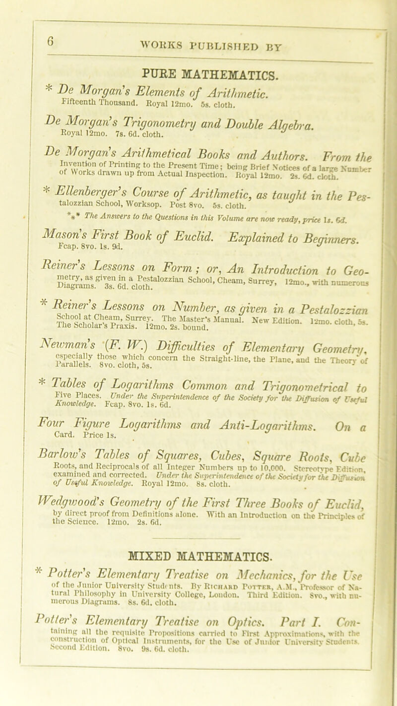 G PURE MATHEMATICS. * Be Morgan's Elements of Arithmetic. Fifteenth Thousand. Royal 12mo. 5s. cloth. Be Morgan’s Trigonometry and Bouble Alqebra. Royal 12mo. 7s. 6d. cloth. Be Morgans Arithmetical Books and Authors. From the ?f Printin§ t0 th,e Patent Time; being Brief Notices of a large NumVr of Works drawn up from Actual Inspection. Royal 12mo. 2s. 6d. cloth. * Ellenberger’s Course of Arithmetic, as taught in the Pes- talozzian School, Worksop. Post 8vo. 5s. cloth. *** The Answers to the Questions in this Volume are now ready, price la. 6d. Mason s First Book of Euclid. Explained to Beginners. Fcap. 8vo. Is. 9d. Reiners Lessons on Form; or, An Introduction to Geo- SiagrCsKT61*10*“°™“ SCh°01’ Cheam’ Sl,rrey’ 'rith Dumero“ * Reiners Lessons on Number, as given in a Pestalozzian Thi°Sii^iC^eaT?’’ Surre,yo The Master’s Manual. New Edition. l2mo. cloth, 5«. The Scholar's Praxis. 12mo. 2s. hound. ’ Newman's \F. IV) Bifficulties of Elementary Geometry, Parallels'^ avl*ckrth?5SC°“Cem tlle Straight-line, the Plane, and the Theory of * Tables of Logarithms Common and Trigonometrical to Five Places. Under the Superintendence of the Society for the Diffusion of Useful Knowledge. Fcap. 8vo. Is. 6d. Four Figure Logarithms and Anti-Logarithms. On a Card. Price Is. Barlow's Tables of Squares, Cubes, Square Roots, Cube Roots, and Reciprocals of all Integer Numbers up to 10,000. Stereotvpe Edition examined and corrected. Under the Superintendence of the Sonet ,nor the Diffuses, of Useful Knowledge. Royal 12mo. 8s. cloth. Wedgwood's Geometry of the First. Three Books of Euclid, by direct proof from Definitions alone. With an Introduction on the Principles of the Science. 12mo. 2s. fid. MIXED MATHEMATICS. * Potters Elementary Treatise on Mechanics, for the Use of the Junior University Studt nts. By Richard Potter, A.M., Professor of Na- tural Philosophy in University College, Loudon. Third Edition. 8vo., with nu- merous Diagrams. 8s. fid. cloth. Potter s Elementary Treatise on Optics. Part I. Con- taining all the requisite Propositions carried to First Approximations, with the construction of Optical Instruments, for the Use of Junior University Studcnis. Second Edition. 8vo. 9s. Gd. cloth.