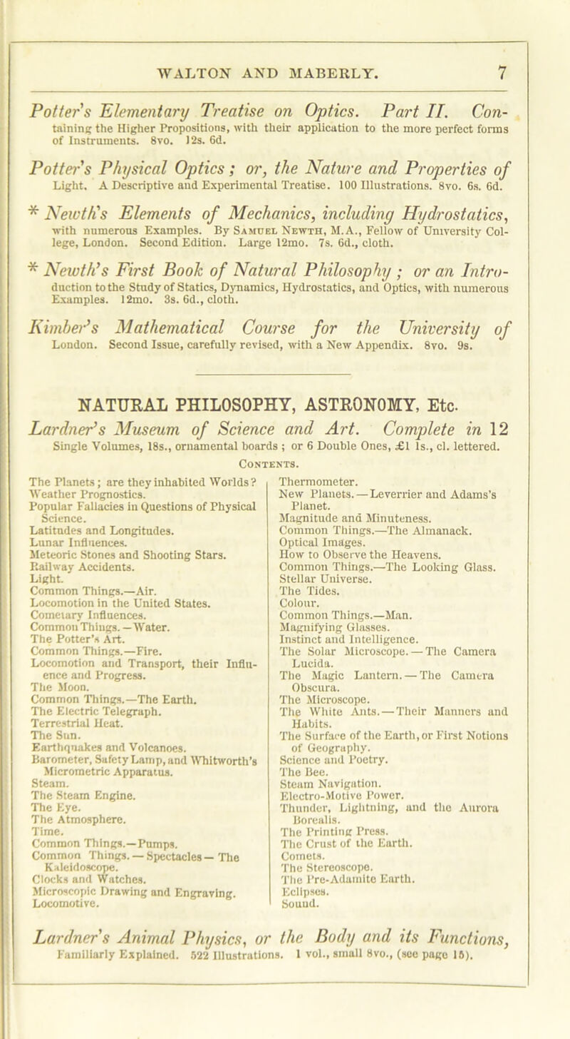 Potter s Elementary Treatise on Optics. Part II. Con- taining the Higher Propositions, with their application to the more perfect forms of Instruments. 8vo. l‘2s. 6d. Potter's Physical Optics; or, the Nature and Properties of Light. A Descriptive and Experimental Treatise. 100 Illustrations. 8vo. 6s. 6d. * Newth's Elements of Mechanics, including Hydrostatics, with numerous Examples. By Samuel Newth, M.A., Fellow of University Col- lege, London. Second Edition. Large 12mo. 7s. 6d., cloth. * Newth’s First Book of Natural Philosophy ; or an Intro- duction to the Study of Statics, Dynamics, Hydrostatics, and Optics, with numerous Examples. 12mo. 3s. 6d., cloth. Kimher’s Mathematical Course for the University of London. Second Issue, carefully revised, with a New Appendix. 8vo. 9s. NATURAL PHILOSOPHY, ASTRONOMY, Etc. Ear drier’s Museum of Science and Art. Complete in 12 Single Volumes, 18s., ornamental hoards ; or 6 Double Ones, £1 Is., cl. lettered. Contents. The Planets; are they inhabited Worlds? Weather Prognostics. Popular Fallacies in Questions of Physical Science. Latitudes and Longitudes. Lunar Influences. Meteoric Stones and Shooting Stars. Railway Accidents. Light. Common Things.—Air. Locomotion in the United States. Comeiary Influences. Common Things. — Water. The Potter’s Art. Common Things.—Fire. Locomotion and Transport, their Influ- ence and Progress. The Moon. Common Things.—The Earth. The Electric Telegraph. Terrestrial Heat. The Sun. Earthquakes and Volcanoes. Barometer, Safety Lamp, and Whitworth’s Micrometric Apparatus. Steam. The Steam Engine. The Eye. The Atmosphere. Time. Common Things.—Pumps. Common Things. — Spectacles — The Kaleidoscope. Clocks and Watches. Microscopic Drawing and Engraving. Locomotive. Thermometer. New Planets. — Leverrier and Adams’s Planet. Magnitude and Minuteness. Common Things.—The Almanack. Optical Images. How to Observe the Heavens. Common Things.—The Looking Glass. Stellar Universe. The Tides. Colour. Common Things.—Man. Magnifying Glasses. Instinct and Intelligence. The Solar Microscope. — The Camera Lucida. The Magic Lantern. — The Camera Obscura. The Microscope. The White Ants.—Their Manners and Habits. The Surface of the Earth, or First Notions of Geography. Science and Poetry. The Bee. Steam Navigation. Electro-Motive Power. Thunder, Lightning, and the Aurora Borealis. The Printing Press. The Crust of the Earth. Comets. The Stereoscope. The Pre-Adamite Earth. Eclipses. Sound. Lardners Animal Physics, or the Body and its Functions, Familiarly Explained. 522 Illustrations. 1 vol., small 8vo., (see page 15).