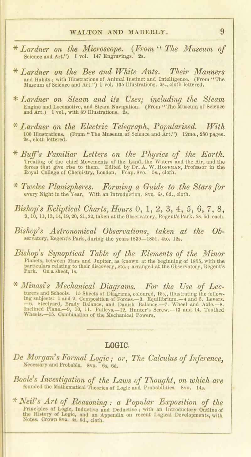 * Lardner on the Microscope. {From “ The Museum of Science and Art.”) I vol. 147 Engravings. 2s. * Lardner on the Bee and White Ants. Their Manners and Habits; with Illustrations of Animal Instinct and Intelligence. (From “The Museum of Science and Art.’’) 1vol. 135 Illustrations. 2s., cloth lettered. * Lardner on Steam and its Uses; including the Steam Engine and Locomotive, and Steam Navigation. (From “ Tire Museum of Science and Art.) 1 vol., with 89 Illustrations. 2s. * Lardner on the Electric Telegraph, Popularised. With 100 Illustrations. (From “ The Museum of Science and Art.”) 12mo., 250 pages. 2s., cloth lettered. * Buff's Familiar Letter's on the Physics of the Earth. Treating of the chief Movements of the Land, the Waters and the Air, and the forces that give rise to them. Edited by Dr. A. W. Hoffman, Professor in the Royal College of Chemistry, Loudon. lrcap. 8vo. 5s., cloth. * Twelve Planispheres. Forming a Guide to the Stars for every Night in the Year. With an Introduction. 8vq. 6s. 6d., cloth. Bishop's Ecliptical Charts, Hours 0, 1, 2, 3, 4, 5, 6, 7, 8, 9, 10, 11,13, 14, 19,20, 21,22, taken at the Observatory, Regent’s Park. 2s. 6d. each. Bishop’s Astronomical Observations, taken at the Ob- servatory, Regent’s Park, during the years 1839—1851. 4to. 12s. Planets, between Mars and Jupiter, as known at the beginning of 1855, with the particulars relating to their discovery, etc.; arranged at the Observatory, Regent’s Park. On a sheet, Is. * Minasi's Mechanical Diagrams. For the Use of Lec- turers and Schools. 15 Sheets of Diagrams, coloured, 15s., illustrating the follow- ing subjects: 1 and 2. Composition of Forces.—3. Equilibrium.—4 and 5. Levers. —6. bteelyard, Brady Balance, and Danish Balance.—7. Wheel and Axle.—8. Inclined Plane.—9, 10, 11. Pulleys.—12. Hunter’s Screw.—13 and 14. Toothed W heels.—15. Combination of the Mechanical Powers. De Morgan’s Formal Logic; or, The Calculus of Inference, Necessary and Probable. 8vo. 6s. 6d. Boole's Investigation of the Laws of Thought, on which are founded the Mathematical Theories of Logic and Probabilities. 8vo. 14s. * Neil’s Art of Reasoning : a Popular Exposition of the Principles of Logic, Inductive and Deductive; with an Introductory Outline of the History of Logic, and an Appendix on recent Logical Developments, with Notes. Crown 8vo. 4s. 6d., cloth. Synoptical Elements of the Minor LOGIC.