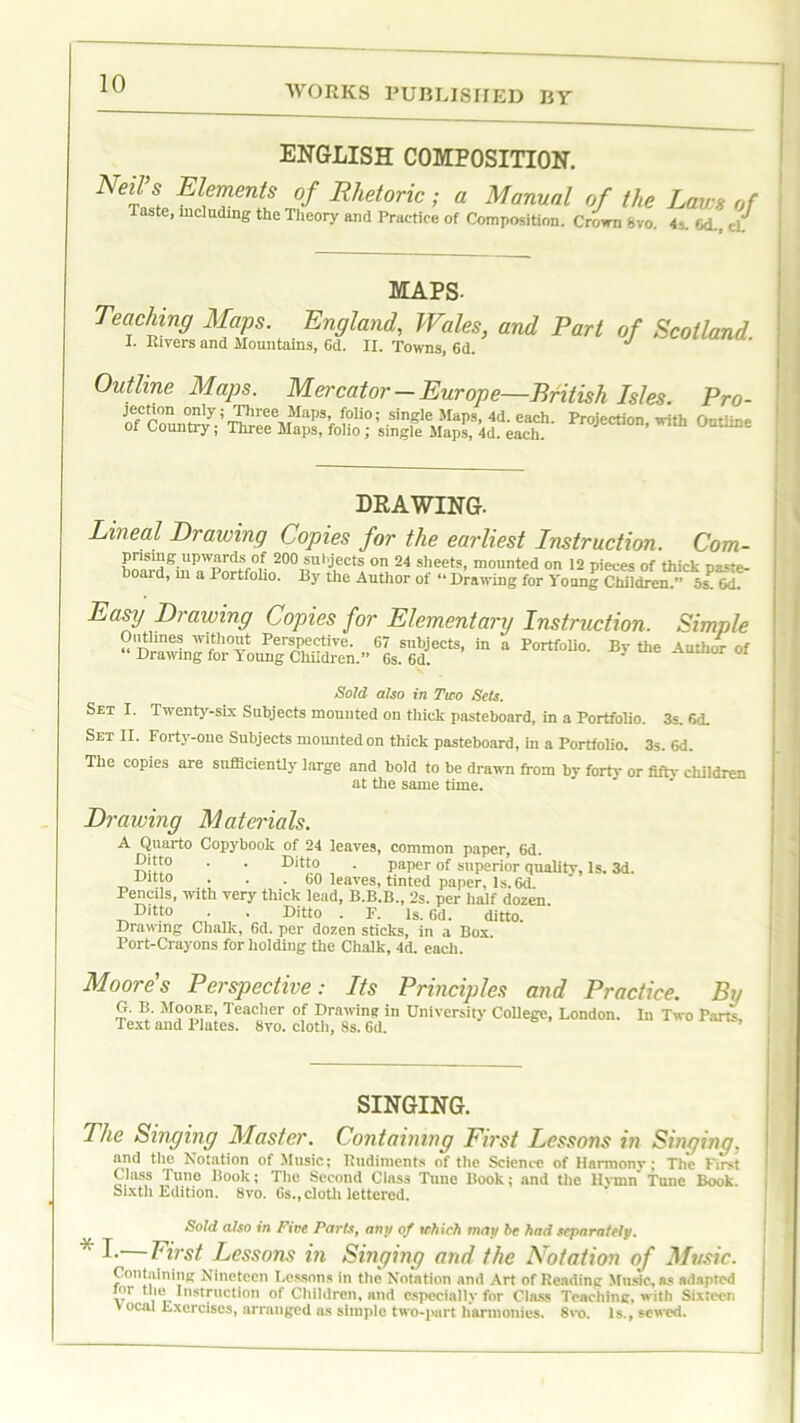 WORKS PUBLISHED BY ENGLISH COMPOSITION. mi’s Elements of Rhetoric; a Manual of the Lavs of Taste, including the Theory and Practice of Composition. Crown 8vo. 4-.. Od., MAPS- Teaching Maps. England, Wales, and Part of Scotland I. Kivers and Mountains, 6d. II. Towns, 6d. J Outline Maps. Mercator-Europe—British Isles. Pro- ^erc^,on on^» Three Maps, folio; single Maps. 4d each Protection u-ith Onrimo of Country; Three Maps, folio ; single Maps, 4d each Pr°jeCtl0n’ WIth 0nthne DRAWING. Lineal Drawing Copies for the earliest Instruction nrisill (T llTIWorrle of on A n , , _ Com- prising upwards of 200 subjects on 24 sheets, mounted on 12 pieces of thick oaste- hoard, m a Portfolio. By the Author of «• Drawing for Young CtXe^' ^W Easy Drawing Copies for Elementary Instruction. Simple Oiitlines without Perspective. 67 subjects, in a Portfolio. Bv the Author of Drawing for Young Children.” 6s. 6d. ‘ 01 Sold also in Two Sets. Set I. Twenty-six Subjects mounted on thick pasteboard, in a Portfolio. 3s. 6d. Set II. Forty-one Subjects mounted on thick pasteboard, in a Portfolio. 3s. 6d. The copies are sufficiently large and bold to be drawn from by fort}’ or fifty children at the same time. Drawing Materials. Quarto Copybook of 24 leaves, common paper, 6d. Ditto . . Ditto . paper of superior quality, Is. 3d. mtto . . . 60 leaves, tinted paper, Is. 6d. Pencils, with very thick lead, B.B.B., 2s. per half dozen Ditto . Ditto . F. Is. 6d. ditto. Drawing Chalk, 6d. per dozen sticks, in a Box Port-Crayons for holding the Chalk, 4d. each. Moores Perspective: Its Principles and Practice. Bv G. B. Mooke, Teacher of Drawing in University College, London. In Two Parte, Text and Elates. 8vo. cloth, 8s. 6d. SINGING. The Singing Master. Containing First Lessons in Singing, and the Notation of Music; Rudiments of the Science of Harmony; The First Class Tune Book; The Second Class Tune Book; and the llvnin Tune Book. Sixth Edition. 8vo. Gs., cloth lettered. Sold also in Five Parts, any of which may be had separately. * !■ First Lessons in Singing and the Notation of Music. Containing Nineteen Lessons in the Notation and Art of Reading Music, as adapted v i r Instructi0” Children, and especially for Class Teaching, with Sixteen ocal Exercises, arranged as simple two-part harmonies. 8vo. Is., sewed.