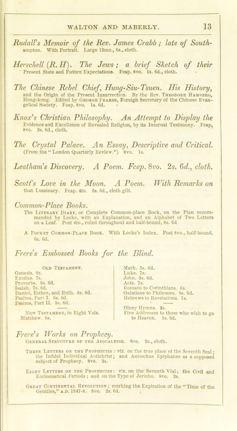 RudalVs Memoir of the Rev. James Crabb ; late of South- ampton. With Portrait. Large 12mo., 6s., cloth. Herschell (R. H). The Jews; a brief Sketch of their ' Present State and Future Expectations. Fcap. 8vo. Is. 6d., cloth. The Chinese Rebel Chief Hung-Siu- Tsuen. His History, and the Origin of the Present Insurrection. By the Rev. Theodore Hamrerg, Hong-kong. Edited by Geobge Pearse, Foreign Secretary of the Chinese Evan- gelical Society. Fcap. 8vo. is. 6d. > Knox’s Christian Philosophy. An Attempt to Display the Evidence and Excellence of Revealed Religion, by its Internal Testimony. Fcap, 8vo. 2s. 6d., cloth. The Crystal Palace. An Essay, Descriptive and Critical. (From the “ London Quarterly Review.”) 8vo. is. Leatham’s Discovery. A Poem. Fcap. 8vo. 2s. Gd., cloth. Scott's Love in the Moon. A Poem. With Remarks on that Luminary. Fcap. 4to. 5s. 6d., cloth gilt. Common- Place Books. The Literary Diart, or Complete Common-place Book, on the Plan recom- mended by Locke, with an Explanation, and an Alphabet of Two Letters on a Leaf. Post 4to., ruled throughout and half-bound, 8s. 6d A Pocket Common-Place Book. With Locke s Index. Post 8vo., half-bound. 6s. 6d. Frere's Embossed Books for Old Testament. Genesis. 8s. Exodus. 7s. Proverbs. 5s. 6d. Isaiah. 7s. 6d. Daniel, Esther, and Ruth. 5s. 6d. Psalms, Part I. 6s. 6d. Psalms, Part II. 5s. 6d. New Testament, in Eight Vols. Matthew. 6s. the Blind. Mark. 5s. 6d. Luke. 7s. John. 5s. 6d. Acts. 7s. Romans to Corinthians. 6s. Galatians to Philemon. 5s. 6d. Hebrews to Revelations. 7s. Olney Hymns. 2s. Five Addresses to those who wish to go to Heaven. Is. 6d. Frere’s Works on Prophecy. General Structure of the Apocalypse. 8vo. 2s., cloth. Three Letters on the Prophecies : viz. on the true place of the Seventh Seal; the Infidel Individual Antichrist; and Antiochus Eplphaties as a supposed subject of Prophecy. 8vo. 2s. Eight Letters on the Prophecies: viz. on the Seventh Vial; the Civil and Ecclesiastical Periods ; and on the Type of Jericho. 8vo. 2s. Great Continental Revolution; marking the Expiration of the “Time of the Gentiles,” a.d. 1847-8. 8vo. 2s. 6d. ,