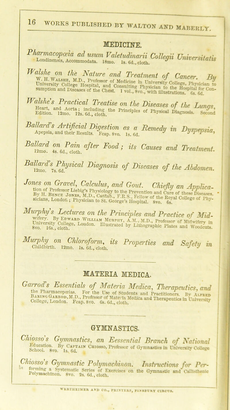 AVORKS PUBLISHED BY WALTON AND MABERLY. MEDICINE. Pharmacopoeia ad usum Valetudinarii Colleqii Vnivenitatis Londinensis, Accommodate. 18mo. Is. 6d„ cloth. * ‘lulls Walshe °n the Nature and Treatment of Cancer. Bn UniTCrsityL^the^asvit^‘fCiar ^ sumption and Diseases of the Chest. 1 vol., anf^aOmSSJ^TS! HL Watt'S P\ac!ical Treatise on the Diseases of the Lunas Edition.m’S. ‘he Mndp,es of Diagnosis. Second Baltd ™filafier Food; its Treatment. Bd!Z?SisPG!tySiCal Diadnosis °f Pleases of the Abdomen. Jones on Gravel, Calculus, and Gout. Chiefly an Applica- y°nj?f n ‘”fef°Tr Lleb'K’s Physiology to ttie Prevention and Core of these Disease* • sicians, of8«- College of Pin- Murphy s Lectures on the Principles and Practice of Mid- MnS!2Jn^!dTle'^i,S Fr°l,ertks Safety in MATERIA MEDICA. Garrod's Essentials of Materia Medico, Therapeutics, and Die Pharmacopoeias. For the Use of Students and Practitioners Hr \ifrfi> Bakinc. Garrod, M IX, Professor of Materia Medica and Therapeutics in Universitv College, London. Fcap. 8vo. 6s. 6d., cloth. p university GYMNASTICS. Chiosso's Gymnastics, an Eesscntial Branch of National School^08yoBy,sCA67AIN Chiosso» Professor of Gymnastics in University College Chiosso's Gymnastic Polymachinon. Instructions for Per- PrttvTnBrti** S-vste'ntic ®cr'es of Exercises on the Gymnastic and Oallisthenic Polymachinon. 8vo. 2s. 6d.,cloth. WERTHEIMER AND CO., PRINTERS, FISSBPRT CIRCOS.