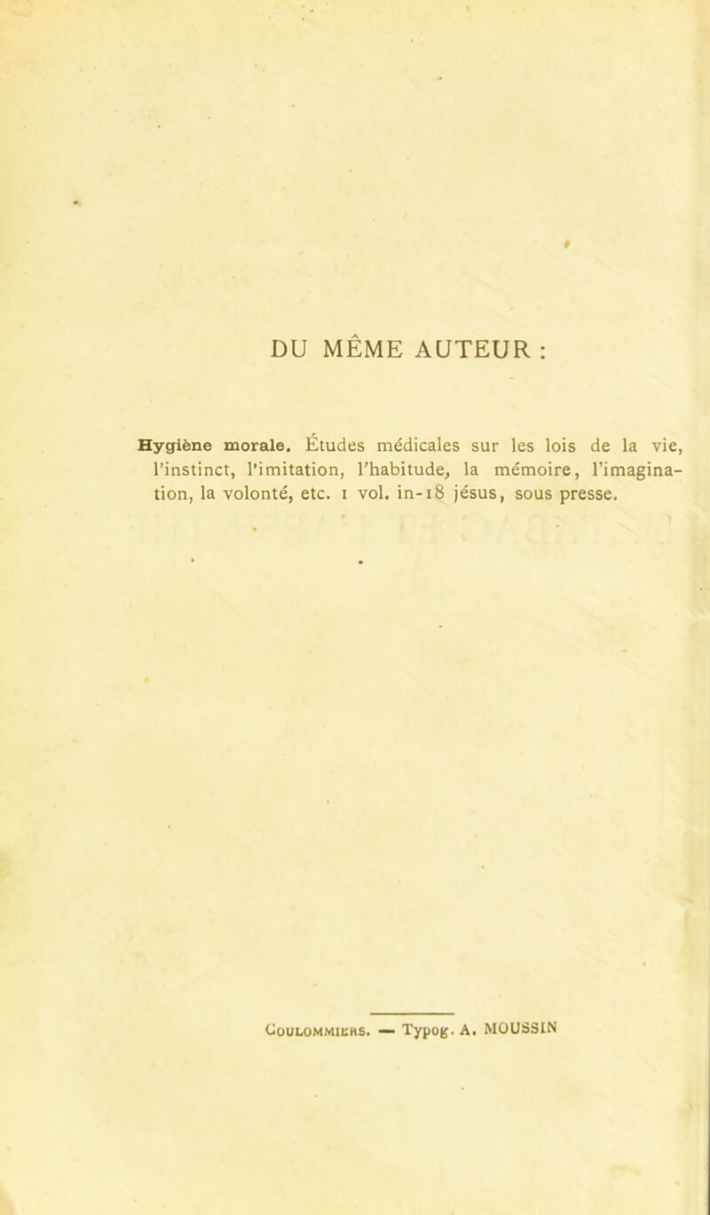 DU MÊME AUTEUR : Hygiène morale. Études médicales sur les lois de la vie, l’instinct, l'imitation, l’habitude, la mémoire, l’imagina- tion, la volonté, etc. i vol. in-i8 jésus, sous presse. CouLOMMiens. — Typog. A. MOU33IN