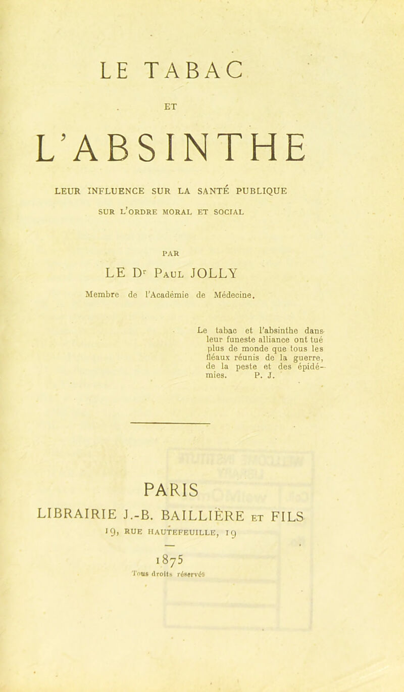 LE TABAC ET L’ABSINTHE LEUR INFLUENCE SUR LA SANTÉ PUBLIQUE SUR l’ordre moral et social PAR LE Paul JOLLY Membre de l’Académie de Médecine. Le tabac et l’absinthe dans- leur funeste alliance ont tué plus de monde que tous les fléaux réunis de la guerre, de la peste et des épidé- mies. P. J. PARIS LIBRAIRIE J.-B. BAILLIÈRE et FILS 19, RUE hautefeuille, ig 1875 'J'ouB droit» r^Borvés