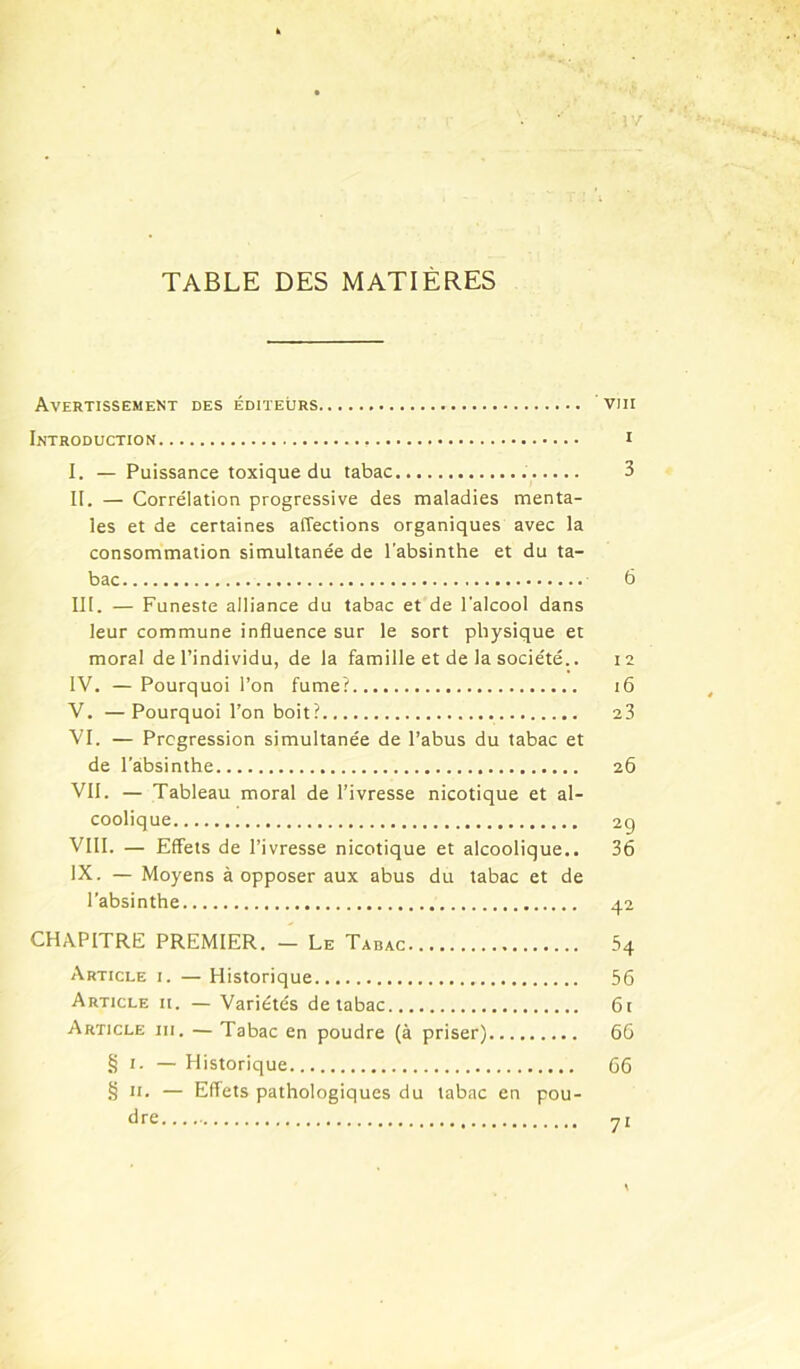 ■'/ TABLE DES MATIÈRES Avertissement des éditeurs ' viii Introduction i I. — Puissance toxique du tabac 3 II. — Corrélation progressive des maladies menta- les et de certaines affections organiques avec la consommation simultanée de l’absinthe et du ta- bac 6 III. — Funeste alliance du tabac et de l’alcool dans leur commune influence sur le sort physique et moral de l’individu, de la famille et de la société.. 12 IV. — Pourquoi l’on fume? 16 'V. —Pourquoi l’on boit? 23 VI. — Progression simultanée de l’abus du tabac et de l’absinthe 26 VII. — Tableau moral de l’ivresse nicotique et al- coolique 2g VIII. — Effets de l’ivresse nicotique et alcoolique.. 36 IX. — Moyens à opposer aux abus du tabac et de l'absinthe 42 CHAPITRE PREMIER. — Le Tabac 64 Article i. — Historique 56 Article it. — Variétés de tabac 61 Article iii. — Tabac en poudre (à priser) 66 § I. — Historique 66 § II. — Eflets pathologiques du tabac en pou- dre