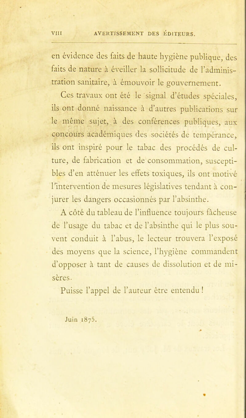 en évidence des faits de haute hygiène publique, des faits de nature à éveiller la sollicitude de l’adminis- tration sanitaire, à émouvoir le gouvernement. Ces travaux ont été le signal d’études spéciales, ils ont donné naissance à d’autres publications sur le même sujet, à des conférences publiques, aux concours académiques des sociétés de tempérance, ils ont inspiré pour le tabac des procédés de cul- ture, de fabrication et de consommation, suscepti- bles d’en atténuer les effets toxiques, ils ont motivé l’intervention de mesures législatives tendant à con- jurer les dangers occasionnés par l’absinthe. A côté du tableau de l’influence toujours fâcheuse de l’usage du tabac et de l’absinthe qui le plus sou- vent conduit à l’abus, le lecteur trouvera l’exposé des moyens que la science, l’hygiène commandent d’opposer à tant de causes de dissolution et de mi- sères. Puisse l’appel de l’auteur être entendu ! Juin 1875.