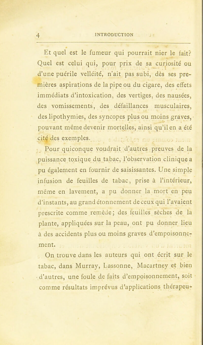 Et quel est le fumeur qui pourrait nier le fait? Quel est celui qui, pour prix de sa curiosité ou d’une puérile velléité, n’ait pas subi, dès ses pre- mières aspirations de la pipe ou du cigare, des effets immédiats d’intoxication, des vertiges, des nausées, des vomissements, des défaillances musculaires, des lipothymies, des syncopes plus ou moins graves,- pouvant même devenir morteUes, ainsi qu’il en a été cité des exemples. , _ Pour quiconque voudrait d’autres preuves de la puissance toxique du tabac, l’observation clinique a pu également en fournir de saisissantes. Une simple infusion de feuilles de tabac, prise à l’intérieur, même en lavement, a pu donner la mort en peu d’instants, au grand étonnement de ceux qui l’avaient prescrite comme remède; des feuilles sèches de la plante, appliquées sur la peau, ont pu donner lieu à des accidents plus ou moins graves d’empoisonne- ment. On trouve dans les auteurs qui ont écrit sur le tabac, dans Murray, Lassonne, Macartney et bien • d’autres, une foule de faits d’empoisonnement, soit comme résultats imprévus d’applications thérapeu-