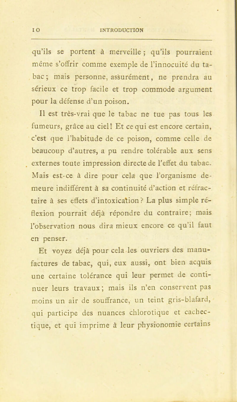 qu’ils se portent à merveille ; qu’ils pourraient même s’offrir comme exemple de l’innocuité du ta- bac; mais personne, assurément, ne prendra au sérieux ce trop facile et trop commode argument pour la défense d’un poison. Il est très-vrai que le tabac ne tue pas tous les fumeurs, grâce au ciel! Et ce qui est encore certain, c’est que l’habitude de ce poison, comme celle de beaucoup d’autres, a pu rendre tolérable aux sens externes toute impression directe de l’effet du tabac. Mais est-ce à dire pour cela que l’organisme de- meure indifférent à sa continuité d’action et réfrac- taire à ses effets d’intoxication? La plus simple ré- flexion pourrait déjà répondre du contraire; mais l’observation nous dira mieux encore ce qu’il faut en penser. Et voyez déjà pour cela les ouvriers des manu- factures de tabac, qui, eux aussi, ont bien acquis une certaine tolérance qui leur permet de conti- nuer leurs travaux; mais ils n’en conservent pas moins un air de souffrance, un teint gris-blafard, qui participe des nuances chlorotique et cachec- tique, et qui imprime à leur physionomie certains