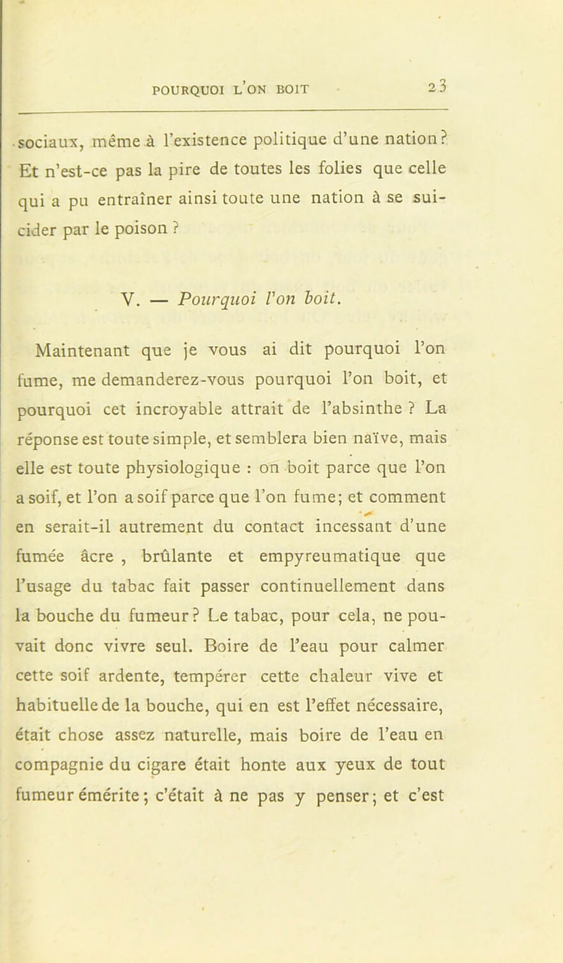 ■ sociaux, même à l’existence politique d’une nation? Et n’est-ce pas la pire de toutes les folies que celle qui a pu entraîner ainsi toute une nation à se sui- cider par le poison ? V. — Pourquoi Von boit. Maintenant que je vous ai dit pourquoi l’on fume, me demanderez-vous pourquoi l’on boit, et pourquoi cet incroyable attrait de l’absinthe ? La réponse est toute simple, et semblera bien naïve, mais elle est toute physiologique : on boit parce que l’on a soif, et l’on a soif parce que l’on fume; et comment en serait-il autrement du contact incessant d’une fumée âcre , brûlante et empyreumatique que l’usage du tabac fait passer continuellement dans la bouche du fumeur? Le tabac, pour cela, ne pou- vait donc vivre seul. Boire de l’eau pour calmer cette soif ardente, tempérer cette chaleur vive et habituelle de la bouche, qui en est l’effet nécessaire, était chose assez naturelle, mais boire de l’eau en compagnie du cigare était honte aux yeux de tout fumeur émérite ; c’était âne pas y penser; et c’est