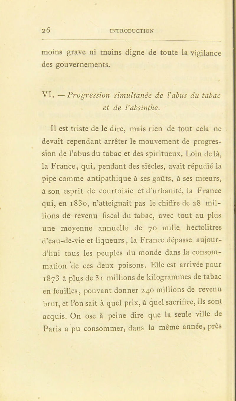 moins grave ni moins digne de toute la vigilance des gouvernements. VI. —Progression simultanée de l'abus du tabac et de l’absinthe. Il est triste de le dire, mais rien de tout cela ne devait cependant arrêter le mouvement de progres- sion de l’abus du tabac et des spiritueux. Loin delà, la France, qui, pendant des siècles, avait répudié la pipe comme antipathique à ses goûts, à ses moeurs, à son. esprit de courtoisie et d’urbanité, la France qui, en i83o, n’atteignait pas le chiffre de 28 mil- lions de revenu fiscal du tabac, avec tout au plus une moyenne annuelle de 70 mille hectolitres d’eau-de-vie et liqueurs, la France dépasse aujour- d’hui tous les peuples du monde dans la consom- mation'de ces deux poisons. Elle est arrivée pour 1873 à plus de 3i millions de kilogrammes de tabac en feuilles, pouvant donner 240 millions de revenu brut, et l’on sait à quel prix, à quel sacrifice, ils sont acquis. On ose à peine dire que la seule ville de Paris a pu consommer, dans la même année, près