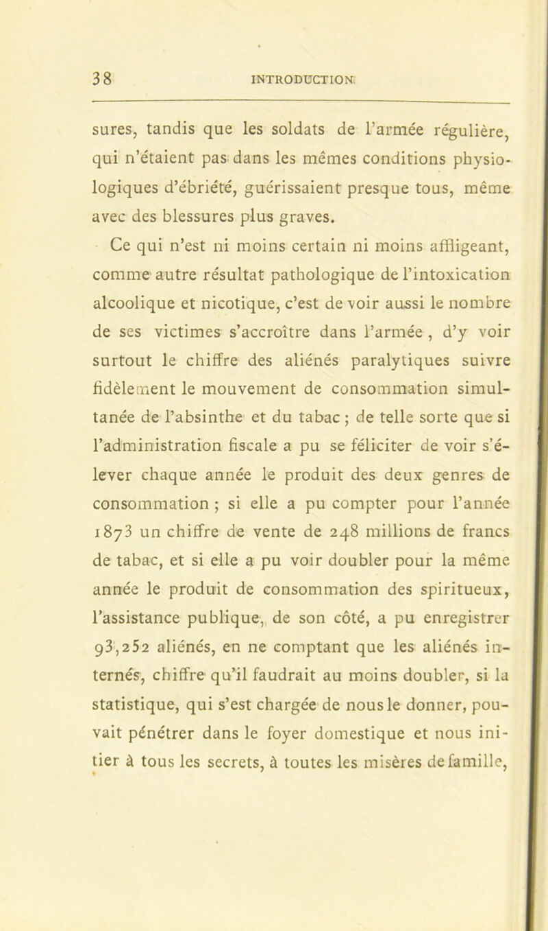 sures, tandis que les soldats de l’armée régulière, qui n’étaient pas dans les mêmes conditions physio- logiques d’ébriété, guérissaient presque tous, même avec des blessures plus graves. Ce qui n’est ni moins certain ni moins affligeant, comme autre résultat pathologique de l’intoxication alcoolique et nicotique, c’est de voir aussi le nombre de ses victimes s’accroître dans l’armée , d’y voir surtout le chiffre des aliénés paralytiques suivre fidèletuent le mouvement de consommation simul- tanée de l’absinthe et du tabac ; de telle sorte que si l’administration fiscale a pu se féliciter de voir s’é- lever chaque année le produit des deux genres de consommation ; si elle a pu compter pour l’année 1873 un chiffre de vente de 248 millions de francs de tabac, et si elle a pu voir doubler pour la même année le produit de consommation des spiritueux, l’assistance publique, de son côté, a pu enregistrer 93,252 aliénés, en ne comptant que les aliénés in- ternés, chiffre qu’il faudrait au moins doubler, si la statistique, qui s’est chargée de nous le donner, pou- vait pénétrer dans le foyer domestique et nous ini- tier à tous les secrets, à toutes les misères de famille.