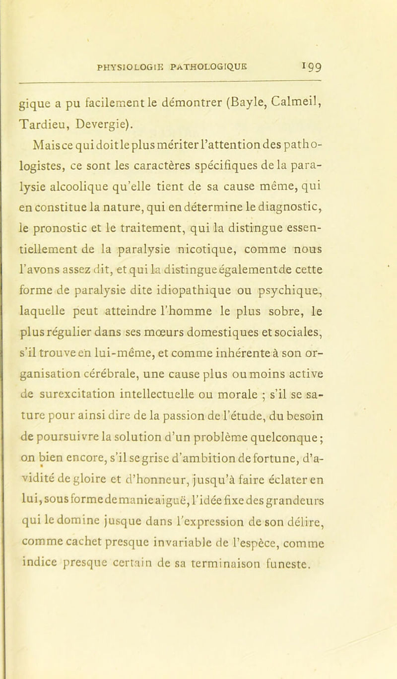 gique a pu facilement le démontrer (Bayle, Calmeil, Tardieu, Devergie). Mais ce qui doitle plus mériter l’attention des patho- logistes, ce sont les caractères spécifiques de la para- lysie alcoolique qu’elle tient de sa cause même, qui en constitue la nature, qui en détermine le diagnostic, le pronostic et le traitement, qui la distingue essen- tiellement de la paralysie nicotique, comme nous l’avons assez dit, et qui la distingue égalementde cette forme de paralysie dite idiopathique ou psychique, laquelle peut atteindre l’homme le plus sobre, le plus régulier dans ses mœurs domestiques et sociales, s’il trouve en lui-même, et comme inhérente à son or- ganisation cérébrale, une cause plus ou moins active de surexcitation intellectuelle ou morale ; s’il se sa- ture pour ainsi dire de la passion de l’étude, du besoin de poursuivre la solution d’un problème quelconque ; on bien encore, s’ilsegrise d’ambition de fortune, d’a- vidité de gloire et d’honneur, jusqu’à faire éclater en lui, sous forme demanie aiguë, l’idée fixe des grandeurs qui le domine jusque dans l'expression de son délire, comme cachet presque invariable de l’espèce, comme indice presque certain de sa terminaison funeste.