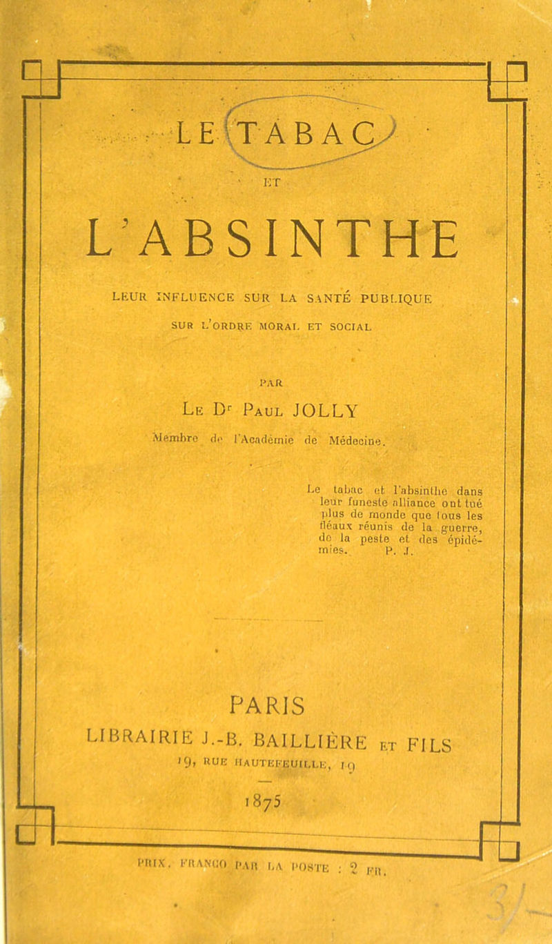 L’ABSINTHE LEUR INFLUENCE SUR LA SANTE PUBt.IQUE SUR l’ordrk moral et social PAR Le D'’ Paul JOLLY iVlemhrc do 1 Académie de Médecine, Le tabac et l'absinUio dans leur funeste alliance ont tué plus de monde que lous les fléaux réunis de la guerre, do la peste et des épidé- mies. P. ,1. PARIS LIBRAIRIE J.-B. BAILLIÈRE et FILS 19, RUE IIAUTEFEUU.LE, IQ 1875 Fil.