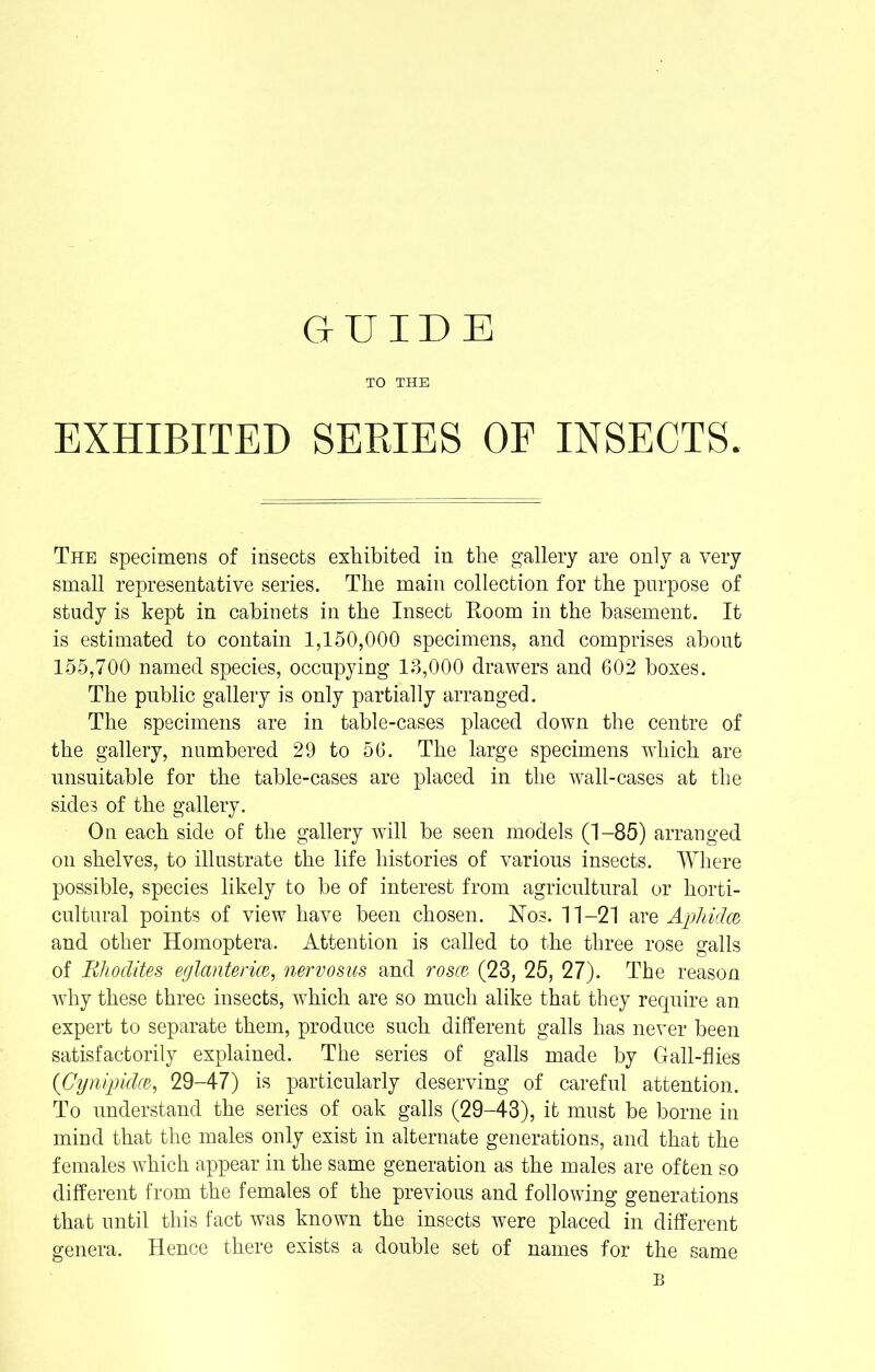 TO THE EXHIBITED SERIES OF INSECTS. The specimens of insects exhibited in the gallery are only a very small representative series. The main collection for the purpose of study is kept in cabinets in the Insect Hoorn in the basement. It is estimated to contain 1,150,000 specimens, and comprises about 155,700 named species, occnpying 13,000 drawers and 602 boxes. The public gallery is only partially arranged. The specimens are in table-cases placed down the centre of the gallery, numbered 29 to 56. The large specimens which are unsuitable for the table-cases are placed in the wall-cases at the sides of the gallery. On each side of the gallery will be seen models (1-85) arranged on shelves, to illustrate the life histories of various insects. Where possible, species likely to be of interest from agricultural or horti- cultural points of view have been chosen. Nos. 11-21 are Aphidw and other Homoptera. Attention is called to the three rose galls of Rhodites eglanterm, nervosus and rosce (23, 25, 27). The reason why these three insects, which are so much alike that they require an expert to separate them, produce such different galls has never been satisfactorily explained. The series of galls made by Gall-flies (Cynipidce,, 29-47) is particularly deserving of careful attention. To understand the series of oak galls (29-43), it must be borne in mind that the males only exist in alternate generations, and that the females which appear in the same generation as the males are often so different from the females of the previous and following generations that until this fact was known the insects were placed in different genera. Hence there exists a double set of names for the same B