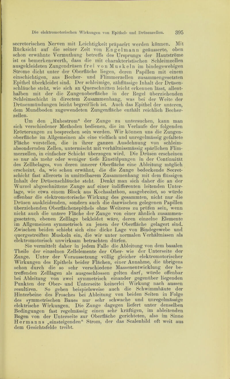 secretoriselien Nerven mit Leiclitigkeit präparirt werden können. Mit Rücksicht auf die seiner Zeit von Engel mann gecäusserte, oben schon erwähnte Vermuthung betreffs des Ursprungs der Hautströme ist es bemerkenswerth, dass die mit charakteristischen Schleimzellen ausgekleideten Zungendrüsen fr ei v o n M u s k e 1 n im bindegewebigen Strome dicht unter der Oberfläche liegen, deren Papillen mit einem einschichtigen, aus Becher- und Flimmerzellen zusammengesetzten Epithel überkleidet sind. Der schleimige, zähflüssige Inhalt der Drüsen- schläuche steht, wie sich an Querschnitten leicht erkennen lässt, allent- halben mit der die Zungenoberfläche in der Regel überziehenden Schleimschicht in directem Zusammenhang, was bei der Weite der Drüsenmündungen leicht begreiflich ist. Auch das Epithel der unteren, dem Mundboden zugewendeten Zungenfläche enthält reichlich Becher- zellen. Um den „Ruhestrom“ der Zunge zu untersuchen, kann man sich verschiedener Methoden bedienen, die im Verlaufe der folgenden Erörterungen zu besprechen sein werden. Wir können uns die Zungen- oberfläche im Allgemeinen als eine vielfach und unregelmässig gefaltete Fläche vorstellen, die in ihrer ganzen Ausdehnung von schleim- absondernden Zellen, untermischt mit verhältnissmässig spärlichen Flim- merzellen, in einfacher Schicht überzogen wird. Die Drüsen erscheinen so nur als mehr oder weniger tiefe Einstülpungen in der Continuität des Zellbelages, von deren innerer Oberfläche eine Ableitung möglich erscheint, da, wie schon erwähnt, die die Zunge bedeckende Secret- schicht fast allerorts in umittelbarem Zusammenhang mit dem flüssigen Inhalt der Drüsenschläuche steht. Denkt man sich daher die an der Wurzel abgeschnittene Zunge auf einer indifferenten leitenden Unter- lage, wie etwa einem Block aus Kochsalzthon, ausgebreitet, so würde offenbar die elektromotorische Wirkung des gesammten, nicht nur die Drüsen auskleidenden, sondern auch die dazwischen gelegenen Papillen überziehenden Oberflächenepithels ohne Weiteres zu prüfen sein, wenn nicht auch die untere Fläche der Zunge von einer ähnlich zusammen- gesetzten, ebenen Zelllage bekleidet wäre, deren einzelne Elemente im Allgemeinen symmetrisch zu jenen der Oberfläche gelagert sind. Zwischen beiden schiebt sich eine dicke Lage von Bindegewebe und quergestreiften Muskeln ein, die wir unter normalen Verhältnissen als elektromotorisch unwirksam betrachten dürfen. Sie vermittelt daher in jedem Falle die Ableitung von dem basalen Theile der einzelnen Zellelemente der Ober- wie der Unterseite der Zunge. Unter der Voraussetzung völlig gleicher elektromotorischer Wirkungen des Epithels beider Flächen, einer Annahme, die übrigens schon durch die so sehr verschiedene Massenentwicklung der be- treffenden Zelllägen als ausgeschlossen gelten darf, würde offenbar bei Ableitung von zwei symmetrisch einander gegenüber liegenden Punkten der Ober- und Unterseite keinerlei Wirkung nach aussen resultiren. So geben beispielsweise auch die Schwimmhäute der Hinterbeine des Frosches bei Ableitung von beiden Seiten in Folge des symmetrischen Baues nur sehr schwache und unregelmässige elektrische Wirkungen. Die Zunge dagegen liefert unter denselben Bedingungen fast regelmässig einen sehr kräftigen, im ableitenden Bogen von der Unterseite zur Oberfläche gerichteten, also im Sinne Hermanns „einsteigenden“ Strom, der das Scalenbild oft weit aus dem Gesichtsfelde treibt.