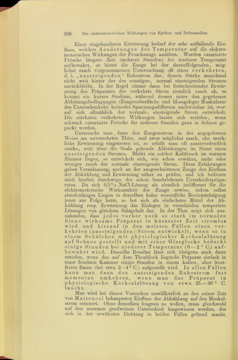 Einer eingehenderen Erörterung bedarf der sehr auffallende Ein- fluss, welchen Aenderungen der Temperatur auf die elektro- motorischen Wirkungen der Froschzunge ausüben. Werden curarisirte Frösche längere Zeit (mehrere Stunden) bei niederer Temperatur auf bewahrt, so bietet die Zunge bei der darauffolgenden, mög- lichst rasch vorgenommenen Untersuchung oft einen verkehrten, d. i. „aussteigenden“ Ruhestrom dar, dessen Stärke manchmal nicht weit hinter der des sonstigen, normal einsteigenden Stromes zurückbleibt, ln der Regel nimmt dann bei fortschreitender Erwär- mung des Präparates der verkeimte Strom ziemlich rasch ab, es kommt ein kurzes Stadium, während dessen unter den gegebenen Ableitungsbedingungen (Zungenoberfläclie und blossgelegte Muskulatur des Unterschenkels) keinerlei Spannungsdifterenz nachweisbar ist, wor- auf sich allmählich der normale, einsteigende Strom entwickelt. Die stärksten verkehrten Wirkungen lassen sich erzielen, wenn schwach curarisirte Frösche für mehrere Stunden ganz in Schnee ge- packt werden. Untersucht man dann den Zungenstrom in der angegebenen Weise am unversehrten Thier, und zwar möglichst rasch, ehe merk- liche Erwärmung eingetreten ist, so erhält man oft ausserordentlich starke, weit über die Scala gehende Ablenkungen im Sinne eines a u s s t e i g e n d e n Stromes. Bleibt ein solcher Kaltfrosch im warmen Zimmer liegen, so entwickelt sich, wie schon erwähnt, mehr oder weniger rasch der normale einsteigende Strom. Diese Erfahrungen gaben Veranlassung, auch an der ausgeschnittenen Zunge den Einfluss der Abkühlung und Erwärmung näher zu prüfen, und ich bediente mich hierbei durchwegs des schon beschriebenen Unterkieferpräpa- rates. Da sich 0,5o NaCl-Lösung als ziemlich indifferent für die elektromotorische Wirksamkeit der Zunge erwies, indem selbst stundenlanges Liegen in derselben keine wesentliche Beeinträchtigung jener zur Folge hatte, so bot sich als einfachstes Mittel der Ab- kühlung resp. Erwärmung das Einlegen in verschieden temperirte Lösungen von gleichem Salzgehalt dar. In der That zeigt sich aus- nahmslos, dass jedes vorher noch so stark im normalen Sinne wirksame Präparat in kürzester Zeit stromlos wird und hierauf in den meisten Fällen einen ver- kehrten (aussteigenden) Strom entwickelt, wenn es in einem Schälchen mit physiologischer Kochsalzlösung auf Schnee gestellt und mit einer Glasglocke bedeckt einige Stunden bei niederer Temperatur (0 — 2® C.) auf- bewahrt wird. Dasselbe Resultat lässt sich übrigens auch dann erzielen, wenn das auf dem Thonblock liegende Präparat einfach in einer feuchten Kammer einige Stunden in einem kalten, aber frost- freien Raum (bei etwa 2—4® C.) aufgestellt wird. In allen Fällen kann man dann den aussteigenden Ruhestrom fast momentan umkehren, wenn man das Präparat in 13 hysiolo gische Kochsalzlösung von etwa 25 — 30 ® C. taucht. Man wird bei diesen Versuchen unwillkürlich an den seiner Zeit von Matteucci behaupteten Einfluss der Abkühlung auf den Muskel- strom erinnert. Ohne denselben leugnen zu wollen, muss gleichwohl auf den enormen gradweisen Unterschied hingewiesen werden, der sich in der erwähnten Richtung in beiden Fällen geltend macht.