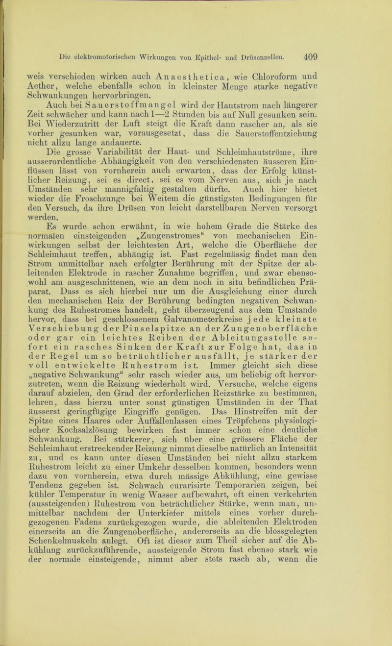 weis verschieden wirken auch Anaesthetica, wie Chloroform und Aether, welche ebenfalls schon in kleinster Menge starke negative Schwankungen hervorbringen. Auch bei Sauerstoffmangel wird der Hautstrom nach längerer Zeit schwächer und kann nach !—2 Stunden bis auf Null gesunken sein. Bei Wiederzutritt der Luft steigt die Kraft dann rascher an, als sie vorher gesunken war, vorausgesetzt, dass die Sauerstoffentziehung nicht allzu lange andauerte. Die grosse Variabilität der Haut- und Schleimhautströnie, ihre ausserordentliche Abhängigkeit von den verschiedensten äusseren Ein- flüssen lässt von vornherein auch erwarten, dass der Erfolg künst- licher Reizung, sei es direct, sei es vom Nerven aus, sich je nach Umständen sehr mannigfaltig gestalten dürfte. Auch hier bietet wieder die Froschzunge bei Weitem die günstigsten Bedingungen für den Versuch, da ihre Drüsen von leicht darstellbaren Nerven versorgt werden. Es wurde schon erwähnt, in wie hohem Grade die Stärke des normalen einsteigenden „Zungenstromes“ von mechanischen Ein- wirkungen selbst der leichtesten Art, welche die Oberfläche der Schleimhaut treffen, abhängig ist. Fast regelmässig findet man den Strom unmittelbar nach erfolgter Berührung mit der Spitze der ab- leitenden Elektrode in rascher Zunahme begriffen, und zwar ebenso- wohl am ausgeschnittenen, wie an dem noch in situ befindlichen Prä- parat. Dass es sich hierbei nur um die Ausgleichung einer durch den mechanischen Reiz der Berührung bedingten negativen Schwan- kung des Ruhestromes handelt, geht überzeugend aus dem Umstande hervor, dass bei geschlossenem Galvanometerkreise jede kleinste Verschiebung der Pinselspitze an der Zungenoberfläche oder gar ein leichtes Reiben der Ableitungsstelle so- fort ein rasches Sinken der Kraft zur Folge hat, das in der Regel um so beträchtlicher ausfällt, je stärker der voll entwickelte Ruhestrom ist. Immer gleicht sich diese „negative Schwankung“ sehr rasch wieder aus, um beliebig oft hervor- zutreten, wenn die Reizung wiederholt wird. Versuche, welche eigens darauf abzielen, den Grad der erforderlichen Reizstärke zu bestimmen, lehren, dass hierzu unter sonst günstigen Umständen in der That äusserst geringfügige Eingriffe genügen. Das Hinstreifen mit der Spitze eines Haares oder Auffallenlassen eines Tröpfchens physiologi- scher Kochsalzlösung bewirken fast immer schon eine deutliche Schwankung. Bei stärkerer, sich über eine grössere Fläche der Schleimhaut erstreckender Reizung nimmt dieselbe natürlich an Intensität zu, und es kann unter diesen Umständen bei nicht allzu starkem Ruhestrom leicht zu einer Umkehr desselben kommen, besonders wenn dazu von vornherein, etwa durch inässige Abkühlung, eine gewisse Tendenz gegeben ist. Schwach curarisirte Temporarien zeigen, bei kühler Temperatur in wenig Wasser aufbewahrt, oft einen verkehrten (aussteigenden) Ruhestrom von beträchtlicher Stärke, wenn man, un- mittelbar nachdem der Unterkiefer mittels eines vorher durch- gezogenen Fadens zurückgezogen wurde, die ableitenden Elektroden einerseits an die Zungenoberfläche, andererseits an die blossgelegten Schenkelmuskeln anlegt. Oft ist dieser zum Theil sicher auf die Ab- kühlung zurückzuführende, aussteigende Strom fast ebenso stark wie der normale einsteigende, nimmt aber stets rasch ab, wenn die