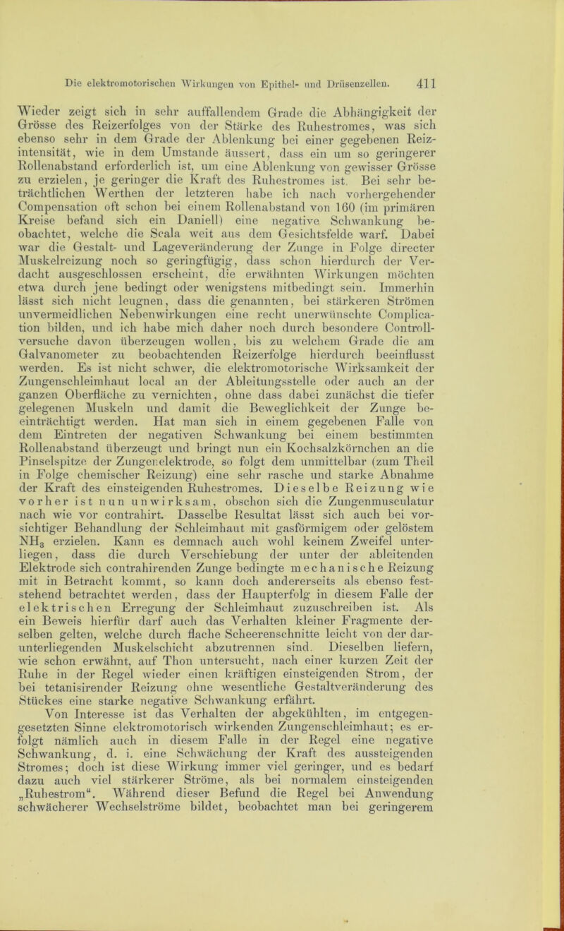 Wieder zeigt sich in sehr auffallendem Grade die Abhängigkeit der Grösse des Reizerfolges von der Stärke des Ruhestromes, was sich ebenso sehr in dem Grade der Ablenkung bei einer gegebenen Reiz- intensität, wie in dem Umstande äussert, dass ein um so geringerer Rollenabstand erforderlich ist, um eine Ablenkung von gewisser Grösse zu erzielen, je geringer die Kraft des Ruhestromes ist. Bei sehr be- trächtlichen Werthen der letzteren habe ich nach vorhergehender Compensation oft schon bei einem Rollenabstand von 160 (im primären Kreise befand sich ein Daniell) eine negative Schwankung be- obachtet, welche die Scala weit aus dem Gesichtsfelde warf. Dabei war die Gestalt- und Lageveränderung der Zunge in Folge directer Muskelreizung noch so geringfügig, dass schon hierdurch der Ver- dacht ausgeschlossen erscheint, die erwähnten Wirkungen möchten etwa durch jene bedingt oder wenigstens mitbedingt sein. Immerhin lässt sich nicht leugnen, dass die genannten, bei stärkeren Strömen unvermeidlichen Nebenwirkungen eine recht unerwünschte Complica- tion bilden, und ich habe mich daher noch durch besondere Controll- versuche davon überzeugen wollen, bis zu welchem Grade die am Galvanometer zu beobachtenden Reizerfolge hierdurch beeinflusst werden. Es ist nicht schwer, die elektromotorische Wirksamkeit der Zungenschleimhaut local an der Ableitungsstelle oder auch an der ganzen Oberfläche zu vernichten, ohne dass dabei zunächst die tiefer gelegenen Muskeln und damit die Beweglichkeit der Zunge be- einträchtigt werden. Hat man sich in einem gegebenen Falle von dem Eintreten der negativen Schwankung bei einem bestimmten Rollenabstand überzeugt und bringt nun ein Kochsalzkörnchen an die Pinselspitze der Zungenelektrode, so folgt dem unmittelbar (zum Th eil in Folge chemischer Reizung) eine sehr rasche und starke Abnahme der Kraft des einsteigenden Ruhestromes. Dieselbe Reizung wie vorher ist nun unwirksam, obschon sich die Zungenmusculatur nach wie vor contrahirt. Dasselbe Resultat lässt sich auch bei vor- sichtiger Behandlung der Schleimhaut mit gasförmigem oder gelöstem NH3 erzielen. Kann es demnach auch wohl keinem Zweifel unter- liegen, dass die durch Verschiebung der unter der ableitenden Elektrode sich contrahirenden Zunge bedingte mechanische Reizung mit in Betracht kommt, so kann doch andererseits als ebenso fest- stehend betrachtet werden, dass der Haupterfolg in diesem Falle der elektrischen Erregung der Schleimhaut zuzuschreiben ist. Als ein Beweis hierfür darf auch das Verhalten kleiner Fragmente der- selben gelten, welche durch flache Scheerenschnitte leicht von der dar- unterliegenden Muskelschicht abzutrennen sind. Dieselben liefern, wie schon erwähnt, auf Thon untersucht, nach einer kurzen Zeit der Ruhe in der Regel wieder einen kräftigen einsteigenden Strom, der bei tetanisirender Reizung ohne wesentliche Gestaltveränderung des Stückes eine starke negative Schwankung erfährt. Von Interesse ist das Verhalten der abgekühlten, im entgegen- gesetzten Sinne elektromotorisch wirkenden Zungenschleimhaut; es er- folgt nämlich auch in diesem Falle in der Regel eine negative Schwankung, d. i. eine Schwächung der Kraft des aussteigenden Stromes; doch ist diese Wirkung immer viel geringer, und es bedarf dazu auch viel stärkerer Ströme, als bei normalem einsteigenden „Ruhestrom“. Während dieser Befund die Regel bei Anwendung schwächerer Wechselströme bildet, beobachtet man bei geringerem