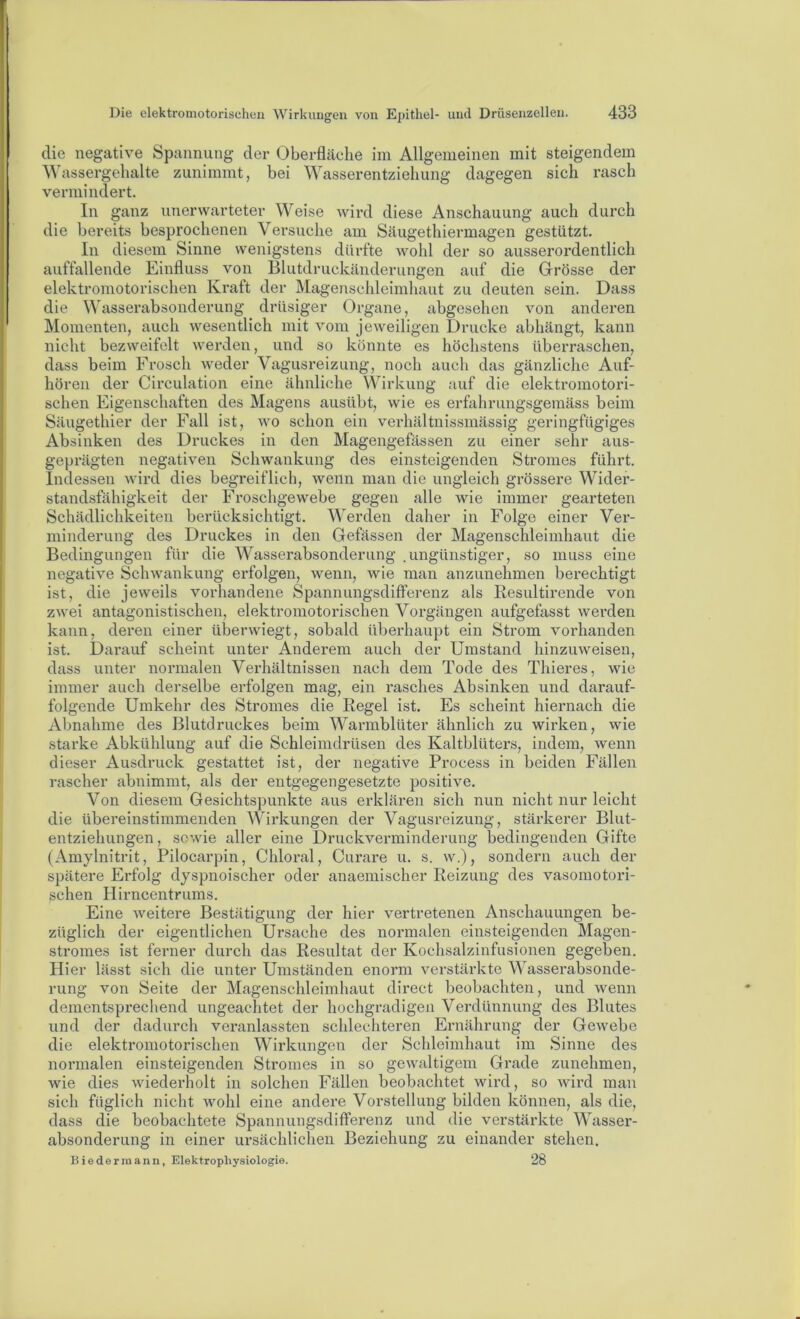 die negative Spannung der Oberfläche im Allgemeinen mit steigendem Wassergehalte zunimmt, bei Wasserentziehung dagegen sich rasch vermindert. ln ganz unerwarteter Weise tvird diese Anschauung auch durch die bereits besprochenen Versuche am Säugethiermagen gestützt. In diesem Sinne wenigstens dürfte wohl der so ausserordentlich auffallende Einfluss von Blutdruckänderungen auf die Grösse der elektromotorischen Kraft der Magenschleimhaut zu deuten sein. Dass die Wasserabsonderung drüsiger Organe, abgesehen von anderen Momenten, auch wesentlich mit vom jeweiligen Drucke abhängt, kann nicht bezweifelt werden, und so könnte es höchstens überraschen, dass beim Frosch weder Vagusreizung, noch auch das gänzliche Auf- hören der Circulation eine ähnliche Wirkung auf die elektromotori- schen Eigenschaften des Magens ausübt, wie es erfahrungsgemäss beim Säugethier der Fall ist, wo schon ein verhältnissmässig geringfügiges Absinken des Druckes in den Magengefässen zu einer sehr aus- geprägten negativen Schwankung des einsteigenden Stromes führt. Indessen wird dies begreiflich, wenn man die ungleich grössere Wider- standsfähigkeit der Froschgewebe gegen alle wie immer gearteten Schädlichkeiten berücksichtigt. Werden daher in Folge einer Ver- minderung des Druckes in den Gefässen der Magenschleimhaut die Bedingungen für die Wasserabsonderiing .ungünstiger, so muss eine negative Schwankung erfolgen, wenn, wie man anzunehmen berechtigt ist, die jeweils vorhandene Spannungsdifferenz als Resultirende von zwei antagonistischen, elektromotorischen Vorgängen aufgefasst werden kann, deren einer überwiegt, sobald überhaupt ein Strom vorhanden ist. Darauf scheint unter Anderem auch der Umstand hinzuweisen, dass unter normalen Verhältnissen nach dem Tode des Thieres, wie immer auch derselbe erfolgen mag, ein rasches Absinken und darauf- folgende Umkehr des Stromes die Regel ist. Es scheint hiernach die Abnahme des Blutdruckes beim Warmblüter ähnlich zu wirken, wie starke Abkühlung auf die Schleimdrüsen des Kaltblüters, indem, wenn dieser Ausdruck gestattet ist, der negative Process in beiden Fällen rascher abnimmt, als der entgegengesetzte positive. Von diesem Gesichtspunkte aus erklären sich nun nicht nur leicht die übereinstimmenden Wirkungen der Vagusreizung, stärkerer Blut- entziehungen, sowie aller eine Druckverminderung bedingenden Gifte (Amylnitrit, Pilocarpin, Chloral, Curare u, s. w.), sondern auch der spätere Erfolg dyspnoischer oder anaemischer Reizung des vasomotori- schen Hirncentrums. Eine weitere Bestätigung der hier vertretenen Anschauungen be- züglich der eigentlichen Ursache des normalen einsteigenden Magen- stromes ist ferner durch das Resultat der Kochsalzinfusionen gegeben. Hier lässt sich die unter Umständen enorm verstärkte Wasserabsonde- rung von Seite der Magenschleimhaut direct beobachten, und wenn dementsprechend ungeachtet der hochgradigen Verdünnung des Blutes und der dadurch veranlassten schlechteren Ernährung der Gewebe die elektromotorischen Wirkungen der Schleimhaut im Sinne des normalen einsteigenden Stromes in so gewaltigem Grade zunehmen, wie dies wiederholt in solchen Fällen beobachtet wird, so wird man sich füglich nicht wohl eine andere Vorstellung bilden können, als die, dass die beobachtete Spannungsdifferenz und die verstärkte Wasser- absonderung in einer ursächlichen Beziehung zu einander stehen. Biedermann, Elektropliysiologie. 28
