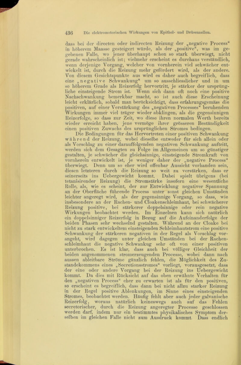 dass bei der directen oder indirecten Heizung der „negative Process“ in höherem Maasse gesteigert würde, als der „positive“, was im ge- gebenen Falle, wo jener überhaupt schon so stark überwiegt, nicht gerade wahrscheinlich ist; vielmehr erscheint es durchaus verständlich, wenn derjenige Vorgang, welcher von vornherein viel schwächer ent- wickelt ist, durch die Reizung mehr gefördert wird, als der andere. Von diesem Gesichtspunkte aus wird es daher auch begreiflich, dass eine „negative Schwankung“ um so ausschliesslicher und in um so höherem Grade als Reizerfolg hervortritt, je stärker der ursprüng- liche einsteigende Strom ist. Wenn sich dann oft noch eine positive Nachschwankung bemerkbar macht, so ist auch diese Erscheinung leicht erklärlich, sobald man berücksichtigt, dass erfahrungsgemäss die positiven, auf einer Verstärkung des „negativen Processes“ beruhenden Wirkungen immer viel träger wieder abklingen, als die gegensinnigen Reizerfolge, so dass zur Zeit, wo diese ihren normalen Werth bereits wieder erreicht haben, jene vermöge ihrer grösseren Beständigkeit einen positiven Zuwachs des ursprünglichen Stromes bedingen. Die Bedingungen für das Hervortreten einer positiven Schwankung während der Reizung, wobei dieselbe entweder für sich allein oder als Vorschlag zu einer darauffolgenden negativen Schwankung auftritt, Averden sich dem Gesagten zu Folge im Allgemeinen um so günstiger gestalten, je schwächer die gleichsinnige, einsteigende Stromkraft von vornherein entwickelt ist, je weniger daher der „negative Process“ überwiegt. Denn um so eher Avird offenbar Aussicht vorhanden sein, diesen letzteren durch die Reizung so weit zu verstärken, dass er seinerseits ins UebergeAvicht kommt. Dabei spielt übrigens (bei tetanisirender Reizung) die Stromstärke insofern eine Avesentliche Rolle, als, wie es scheint, der zur EntAvicklung negativer Spannung an der Oberfläche führende Process unter sonst gleichen Umständen leichter angeregt wird, als der gegensinnige Vorgang, so dass, wie insbesondere an der Rachen- und Cloakenschleimhaut, bei scliAA^ächerer Reizung positive, bei stärkerer doppelsinnige oder rein negative Wirkungen beobachtet Averden. Im Einzelnen kann sich natürlich ein doppelsinniger Reizerfolg in Bezug auf die Aufeinanderfolge der beiden Phasen sehr wechselnd gestalten. Während an der Cloake bei nicht zu stark entAvickeltem einsteigenden Schleimhautstrom eine positDe SchAvankung der stärkeren negativen in der Regel als Vorschlag vor- angeht, Avird dagegen unter gleichen Umständen bei der Rachen- schleimhaut die negative Schwankug sehr oft A^on einer positiven unterbrochen. Es ist klar, dass auch bei völliger Gleichheit der beiden angenommenen stromerzeugenden Processe, wobei dann nach aussen ableitbare Ströme gänzlich fehlen, die Möglichkeit des Zu- standekommens eines „Secretionsstromes“ vorliegt, vorausgesetzt, dass der eine oder andere Vorgang bei der Reizung ins Uebergewicht kommt. Da dies mit Rücksicht auf das oben erwähnte Verhalten für den „negativen Process“ eher zu erAA^arten ist als für den j)Ositiven, so erscheint es begreiflich, dass dann bei nicht allzu starker Reizung in der Regel positive Ablenkungen, im Sinne eines einsteigenden Stromes, beobachtet werden. Häufig fehlt aber auch jeder galvanische Reizerfolg, woraus natürlich keineswegs auch auf das Fehlen secretorischer, durch die Reizung angeregter Processe geschlossen werden darf, indem nur ein bestimmtes physikalisches Symptom der- selben im gleichen Falle nicht zum Ausdruck kommt. Dass endlich