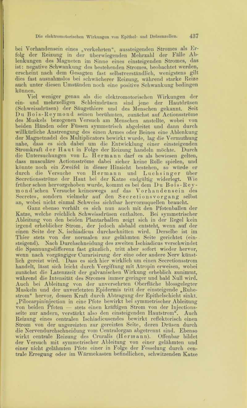 bei Vorhandensein eines „verkehrten“, aussteigenden Stromes als Er- folg der Reizung in der überwiegenden Mehrzahl der Fälle Ab- lenkungen des Magneten im Sinne eines einsteigenden Stromes, das ist: negative Schwankung des bestehenden Stromes, beobachtet werden, erscheint nach dem Gesagten fast selbstverständlich, wenigstens gilt dies fast ausnahmslos bei schwächerer Reizung, während starke Reize auch unter diesen Umständen noch eine positive Schwankung bedingen können. Viel weniger genau als die elektromotorischen Wirkungen der ein- und mehrzelligen Schleimdrüsen sind jene der Hautdrüsen (Schweissdrüsen) der Säugethiere und des Menschen gekannt. Seit Du Bois-Reymond seinen berühmten, zunächst auf Actionsströme des Muskels bezogenen Versuch am Menschen anstellte, wobei von beiden Händen oder Füssen symmetrisch abgeleitet und dann durch willkürliche Anstrengung des einen Armes oder Beines eine Ablenkung der Magnetnadel des Multiplicators bewirkt wurde, lag die Vermuthung nahe, dass es sich dabei um die Entwicklung einer einsteigenden Stromkraft der Haut in Folge der Reizung handeln möchte. Durch die Untersuchungen von L. Hermann darf es als bewiesen gelten, dass musculäre Actionsströme dabei sicher keine Rolle spielen, und könnte noch ein Zweifel in dieser Hinsicht bestehen, so würde er durch die Versuche von Hermann und Luchsinger über Secretionsströme der Haut bei der Katze endgültig widerlegt. Wie früher schon hervorgehoben wurde, kommt es bei dem Du Bois-Rey- m 0 n d 'sehen Versuche keineswegs auf das Vorhandensein des KSecretes, sondern vielmehr auf den Secretionsvorgang selbst an, wobei nicht einmal Schweiss sichtbar hervorzuquellen braucht. Ganz ebenso verhält es sich nun auch mit den Pfotenballen der Katze, welche reichlich Schweissdrüsen enthalten. Bei symmetrischer Ableitung von den beiden Plantarballen zeigt sich in der Regel kein irgend erheblicher Strom, der jedoch alsbald entsteht, wenn auf der einen Seite der N. ischiaclicus durchschnitten wird. Derselbe ist im Thier stets von der normalen zur gelähmten Seite gerichtet (ein- steigend). Nach Durchschneidung des zweiten Ischiadicus verschwindet die Spannungsdifferenz fast gänzlich, tritt aber sofort wieder hervor, wenn nach vorgängiger Curarisirung der eine oder andere Nerv künst- lich gereizt wird. Dass es sich hier wirklich um einen Secretionsstrom handelt, lässt sich leicht durch Vergiftung mit Atropin erweisen, wobei zunächst die Latenzzeit der galvanischen Wirkung erheblich zunimrat, während die Intensität des Stromes immer geringer und bald Null wird. Auch bei Ableitung von der unversehrten Oberfläche blossgelegter Muskeln und der unverletzten Epidermis tritt der einsteigende „Ruhe- strom“ hervor, dessen Kraft durch Abtragung der Epithelschicht sinkt. „Pilocarpininjection in eine Pfote bewirkt bei symmetrischer Ableitung von beiden Pfoten — stets einen kräftigen Strom von der Injections- seite zur andern, verstärkt also den einsteigenden Hautstrom“. Auch Reizung eines centralen Ischiadicusendes bewirkt reflektorisch einen Strom von der ungereizten zur gereizten Seite, deren Drüsen durch die Nervendurchschneidung vom Centralorgan abgetrennt sind. Ebenso wirkt centrale Reizung des Cruralis (Hermann). Offenbar bildet der Versuch mit symmetrischer Ableitung von einer gelähmten und einer nicht gelähmten Pfote einer in Folge der Fesselung durch cen- trale Erregung oder im Wärmekasten beflndlichen, schwitzenden Katze