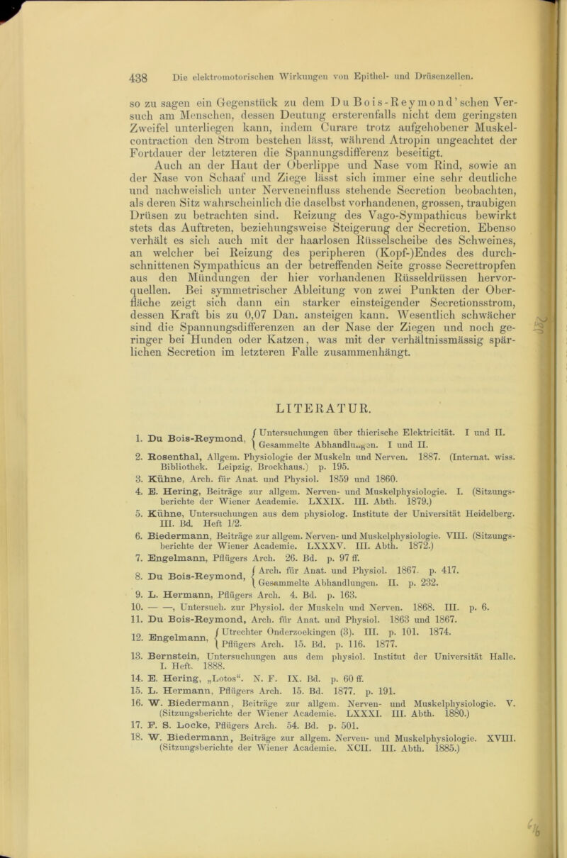 SO ZU sagen ein Gegenstück zu dem Du Bois-Reymond’sehen Ver- such am Menschen, dessen Deutung ersterenfalls nicht dem geringsten Zweifel unterliegen kann, indem Curare trotz aufgehobener Muskel- contraction den Strom bestehen lässt, während Atropin ungeachtet der Fortdauer der letzteren die Spannungsdifferenz beseitigt. Auch an der Haut der (Oberlippe und Nase vom Rind, sowie an der Nase von Schaaf und Ziege lässt sich immer eine sehr deutliche und nachweislich unter Nerveneinfluss stellende Secretion beobachten, als deren Sitz wahrscheinlich die daselbst vorhandenen, grossen, traubigen Drüsen zu betrachten sind. Reizung des Vago-Sympathicus bewirkt stets das Auftreten, beziehungsweise Steigerung der Secretion. Ebenso verhält es sich auch mit der haarlosen Rüsselscheibe des Schweines, an welcher bei Reizung des peripheren (Kopf-)Endes des durch- schnittenen Sympathicus an der betreffenden Seite grosse Secrettropfen aus den Mündungen der liier vorhandenen Rüsseldrüssen hervor- quellen. Bei symmetrischer Ableitung von zwei Punkten der Ober- fläche zeigt sich dann ein starker einsteigender Secretionsstrom, dessen Kraft bis zu 0,07 Dan. ansteigen kann. Wesentlich schwächer sind die Spannungsdifferenzen an der Nase der Ziegen und noch ge- ringer bei Hunden oder Katzen, was mit der verhältnissmässig spär- lichen Secretion im letzteren Falle zusammenhängt. 1. 2. 8. 4. 5. 6. 7. 8. 9. 10. 11. 12. 13. 14. 1.5. 16. 17. 18. LITERATUR. ^ ^ / Untersuchungen über thierische Elektricität. I und II. Du Bois-Revmond, < ’ \ Gesammelte Abhandlu..gen. I und II. Rosenthal, Allgem. Physiologie der Muskeln und Nerven. 1887. (Internat, wiss. Bibliothek. Leipzig, Brockhaus.) p. 195. Kühne, Arch. für Anat. und Physiol. 1859 und 1860. E. Hering, Beiträge zur allgem. Nerven- und Muskelphysiologie. I. (Sitzungs- berichte der Wiener Academie. LXXIX. III. Abth. 1879.) Kühne, Untersuchungen aus dem physiolog. Institute der Universität Heidelberg. III. Bd. Heft 1/2. Biedermann, Beiträge zur allgem. Nerven- und Muskelphysiologie. VHI. (Sitzungs- berichte der Wiener Academie. LXXXV. III. Abth. 1872.) Engelmann, Pflügers Arch. 26. Bd. p. 97 ff. _ _ . j f Arch. für Anat. und Physiol. 1867. p. 417. Du Bois-Reymond, I ^ 1 Gesammelte Abhandlungen. II. p. 282. L. Hermann, Pflügers Arch. 4. Bd. p. 163. , Untersuch, zur Physiol. der Muskeln und Ner%’en. 1868. HI. p. 6. Du Bois-Reymond, Arch. für Anat. und Physiol. 1863 und 1867. T-, , ( Utrechter Onderzoekingen (3). III. p. 101. 1874. Engelmann, | Bernstein, Untersuchungen aus dem i)hysiol. Institut der Universität Halle. I. Heft. 1888. E. Hering, „Lotos“. N. F. IX. Bd. p. 60 ft'. L. Hermann, Pflügers Arch. 15. Bd. 1877. p. 191. W. Biedermann, Beiträge zur allgem. Nerven- und Muskelphysiologie. V. (Sitzungsberichte der Wiener Academie. LXXXI. HI. Abth. 1880.) P. S. Locke, Pflügers Arch. 54. Bd. p. 501. W. Biedermann, Beiträge zur allgem. Nerven- und Muskelphysiologie. XVHl. (Sitzungsberichte der Wiener Academie. XCH. HI. Abth. 1885.)