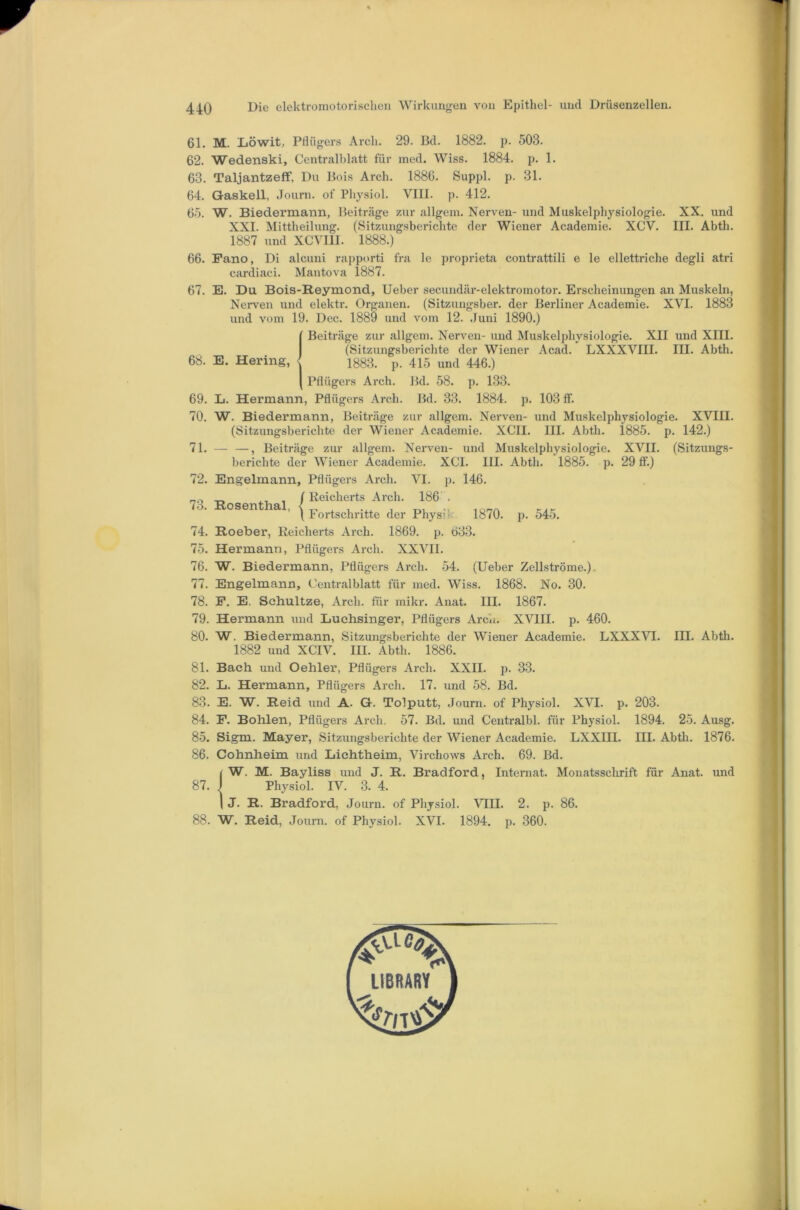 61. M. Liöwit, Pflügers Arch. 29. Bd. 1882. p. 503. 62. Wedenski, Centralblatt für med. Wiss. 1884. p. 1. 63. Taljantzeff, Du Bois Arch. 1886. Suppl. p. 31. 64. Gaskell, Journ. of Pliysiol. VIII. p. 412. 65. W. Biedermann, Beiträge zur allgem. Nerven- und Muskelphysiologie. XX. und XXI. Mittheilung. (Sitzungsberichte der Wiener Academie. XCV. III. Abth. 1887 und XCVIIl. 1888.) 66. Pano, Di alcuni rapporti fra le proprieta contrattili e le ellettriche degli atri cardiaci. Mantova 1887. 1885. “p. 142.) XVII. (Sitzungs- 29 ff.) E. Du. Bois-Reymond, Ueber secundär-elektromotor. Erscheinungen an Muskeln, Nerven und elektr. Organen. (Sitzungsber. der Berliner Academie. XVI. 1883 und vom 19. Dec. 1889 und vom 12. .Juni 1890.) {Beiträge zur allgem. Nerven- und Muskelphysiologie. XII und XIII. (Sitzungsberichte der Wiener Acad. LXXXVIII. III. Abth. 1883. p. 415 und 446.) Pflügers Arch. Bd. 58. p. 133. L. Hermann, Pflügers Arch. Bd. 33. 1884. p. 103 ff. W. Biedermann, Beiträge zur allgem. Nerven- und Muskelphysiologie. XVIII. (Sitzungsberichte der Wiener Academie. XCII. III. Abth. — —, Beiträge zur allgem. Nerven- und Muskelphysiologie. berichte der Wiener Academie. XCl. III. Abth. 1885. p. Engelmann, Pflügers Arch. VI. p. 146. I Keicherts Arcli. 186 . ’ \ Fortschritte der Physik 1870. p. 545. Roeber, Reicherts Arch. 1869. p. 633. Hermann, Pflügers Arch. XXVII. W. Biedermann, Pflügers Arch. 54. (Ueber Zellströme.). Engelmann, Centralblatt für med. Wiss. 1868. No. 30. P. E, Scbultze, Arch. für mikr. Anat. III. 1867. Hermann und Luchsinger, Pflügers Arch. XVIII. p. 460. W. Biedermann, Sitzungsberichte der Wiener Academie. LXXXVI. 1882 und XCIV. III. Abtli. 1886. Bach und Oehler, Pflügers Arch. XXII. p. 33. L. Hermann, Pflügers Arch. 17. und 58. Bd. E. W. Reid und A. G. Tolputt, Journ. of Physiol. XVI. p. 203. P. Bohlen, Pflügers Arch. 57. Bd. und Centralbl. für Physiol. 1894. 25. Ausg. Sigm. Mayer, Sitzungsberichte der Wiener Academie. LXXIII. III. Abtli. 1876. Cohnheim und Lichtheim, Virchows Arch. 69. Bd. iw. M. Bayliss und J. R. Bradford, Internat. Monatssclirift für Anat. und Physiol. IV. 3. 4. J. R. Bradford, Journ. of Physiol. VIII. 2. p. 86. W. Reid, Journ. of Physiol. XVI. 1894. p. 360. 67. 68. 69. 70. 71. 72. 73. Rosenthal 74. 75. 76. 77. 78. 79. 80. 81. 82. 83. 84. 85. 86. 87. 88. III. Abth.