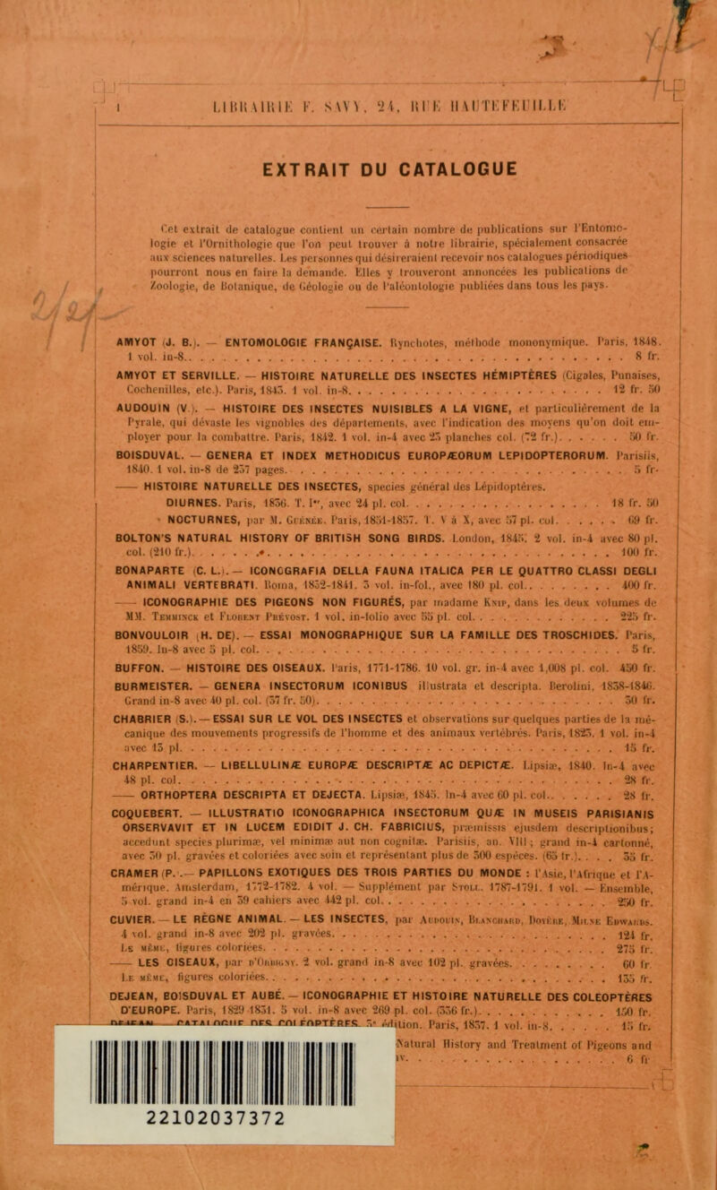 EXTRAIT DU CATALOGUE r.et extrait de catalogue contient un certain nombre de publications sur l’Entomo- logie et l’Ornithologie que l’on peut trouver à notie librairie, spécialement consacrée aux sciences naturelles. Les personnes qui désiieraient recevoir nos catalogues périodiques pourront nous en faire, la demande. Elles y trouveront annoncées les publications de Zoologie, de botanique, de Géologie ou de l’aléontologie publiées dans tous les pays. \ ; / II ■^1 AMYOT (J. B.). — ENTOMOLOGIE FRANÇAISE. Ityncliotes, méthode mononyrnique. l’aris, 1848. 1 vol. in-8 8 fr. AMYOT ET SERVILLE. — HISTOIRE NATURELLE DES INSECTES HÉMIPTÈRES (Cigales, Punaises, Cochenilles, etc.). Paris, 184ô. 1 vol. in-8 12 fr. .'>() AUDOUIN (V.). — HISTOIRE DES INSECTES NUISIBLES A LA VIGNE, et particulièrement de la Pyrale, qui dévaste les vignobles des départements, avec l’indication des moyens qu’on doit etn- ployer pour la combattre. Paris, 18-12. 1 vol. in-i avec 2.ï planches col. (’T2 fr.) iiO fr. BOlSDUVAL. — GENERA ET INDEX METHODICUS EUROPÆORUM LEPIDOPTERORUM. Parisiis, 1840.1 vol. in-8 de 2ô7 pages. ;> fr- HISTOIRE NATURELLE DES INSECTES, species général des Lépidoptères. DIURNES. Paris, 1836. T. 1, avec 24 pl. col 18 fr. oO • NOCTURNES, j>ar M. Giénée. Paiis, 18ol-18.37. T. V à X, avec 37 pl. cul 69 fr. BOLTON’S NATURAL HISTORY OF BRITISH SONG BIRDS. London, 1815. 2 vol. in-4 avec 80 p). col. (210 fr.). • 100 fr. BONAPARTE (C. L.).— ICONOGRAFIA DELLA FAUNA ITALICA PER LE QUATTRO CLASSI DEGLI ANIMALI VERTEBRATI. borna, 1852-1841. 5 vol. in-fol., avec 180 pl. col 400 fr. ICONOGRAPHIE DES PIGEONS NON FIGURÉS, par madame Ksip, dans les deux volumes de M.M. Temuinck et FLonE.XT Pbévost. 1 vol. in-lolio avec 55 pl. col 225 fr. BONVOULOIR (H. DE). — ESSAI MONOGRAPHIQUE SUR LA FAMILLE DES TROSCHIDES. Paris, 1859. ln-8 avec o pl. col. . 5 fr. BUFFON. — HISTOIRE DES OISEAUX. Paris, 1771-1786. 10 vol. gr. in-4 avec 1,008 pl. col. 450 fr. BURMEISTER. — GENERA INSECTORUM ICONIBUS illuslrata et descripta. berolmi, 1858-1846. Grand in-8 avec 40 pl. col. (57 fr. 50) 50 fr. CHABRIER (S.). — ESSAI SUR LE VOL DES INSECTES et observations sur quelques parties de la mé- canique des mouvements progressifs de l’homme et des animaux vertébrés. Paris, 1825. 1 vol. in-4 avec 15 pl 15 fr. CHARPENTIER. — LIBELLULINÆ EUROPÆ DESCRIPTÆ AC DEPICTÆ. Lipsiæ, 1840. In-4 avec 48 pl. col 28 fl'. ORTHOPTERA DESCRIPTA ET DEJECTA. Lipsiæ, 1845. ln-4 avec 60 pl. col 28 fr. COQUEBERT. — ILLUSTRATIO ICONOGRAPHICA INSECTORUM QUÆ IN MUSEIS PARISIANIS ORSERVAVIT ET IN LUCEM EDIDIT J. CH. FABRICIUS, præmissis ejusdem descriplionibus; accedunt species plurimæ, vel minimæ aut non cognitæ. Parisiis, an. YIll ; grand in-4 cartonné, avec 50 pl. gravées et coloriées avec soin et représentant plus de 500 espèces. (65 tr.). ... 55 fr. CRAMER (P. .— PAPILLONS EXOTIQUES DES TROIS PARTIES DU MONDE ; l’.lsie, l’.tfrique et l’.A- ménque. Amsterdam, 1772-1782. 4 vol. — Supplément par Sxou.. 1787-1791. 1 vol. — Ensemble, 5 vol. grand in-4 en 59 cahiers avec 442 pl. col fr. CUVIER. — LE RÈGNE ANIMAL. — LES INSECTES, par Audoui.n, bi.ANCiiAtiD, DovÈnE, Mii.se Eüwaiibs. 4 vol. grand in-8 avec 202 pl. gravées 124 fr. Le même, ligures coloriées 275 fr. LES CISEAUX, par r’OiuiiGsv. 2 vol. grand in-8 avec 102 pl. gravées 60 fr. Le même, ligures coloriées. /i-, DEJEAN, BOlSDUVAL ET AUBÉ. - ICONOGRAPHIE ET HISTOIRE NATURELLE DES COLEOPTERES D'EUROPE. Paris, 1829 1831. 5 vol. in-8 avec 269 pl. col. (556 fr.) 1,70 fr. i.TACtTifte&. .^1 érfiiion. Paris, 1857. 1 vol. in-8 15 fr. ftatural History and Treatment of Pigeons and »'■ 6 fr - (F