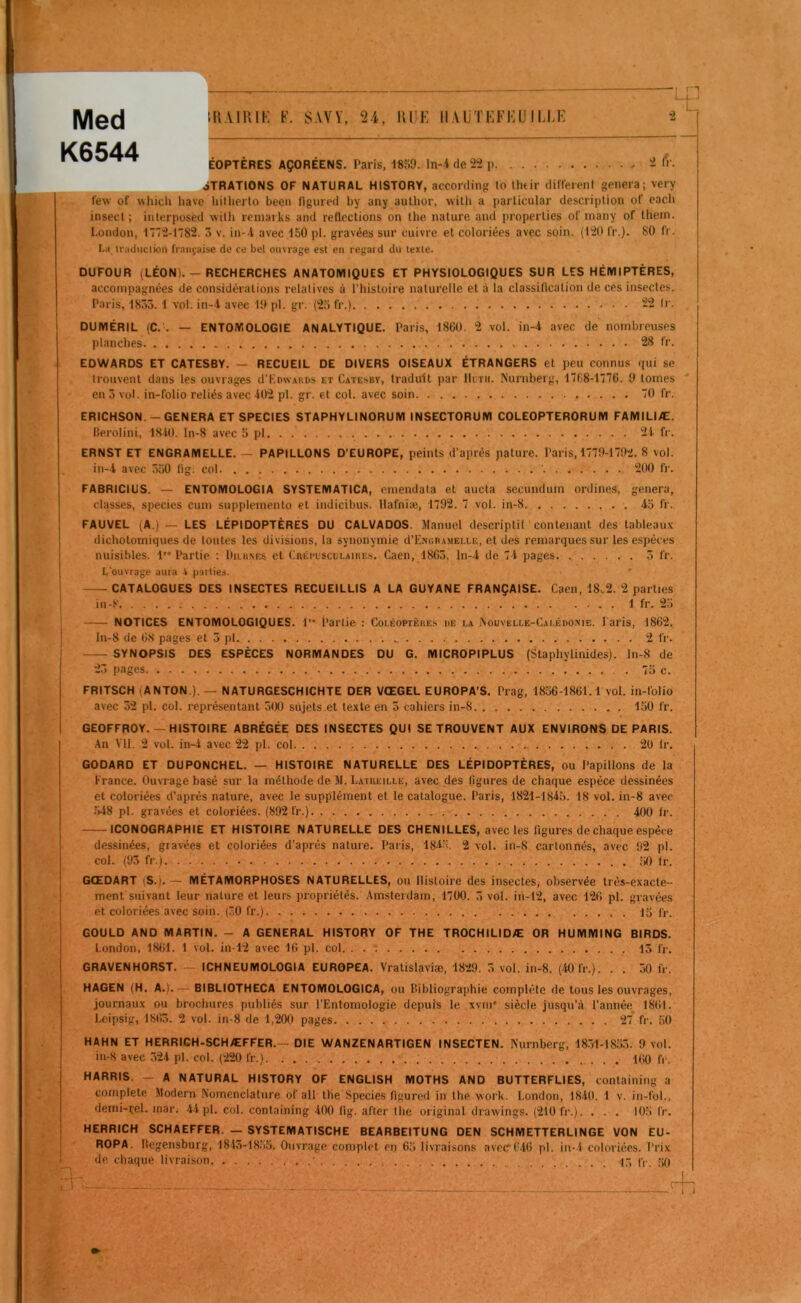 Med K6544 Ili.UUIK F. SAVY, 2.1. UIIK ll.\liTF:Ki:U IU,K ;4j ÉOPTÈRES AÇORÉENS. Paris, 18;». In-i de 22 p 2 ôTRATIONS OF NATURAL HISTORY, according to Ihdr diffeienf généra; very few of whicl» hâve liillierlo been ligured by any author, with a particular description of eacb insecl ; interposed willi reniarks and rellections on llie nature and properties of inany of lhein. London, 12-I782. 3 v. in- l avec 130 pl. gravées sur cuivre et coloriées avec soin. (120 fr.). 80 fr. La Iradiiclion française de ce bel ouvrage est en regard du texte. DUFOUR (LÉON). - RECHERCHES ANATOMIQUES ET PHYSIOLOGIQUES SUR LES HÉMIPTÈRES, accompagnées de considérations relatives à Phistoire naturelle et à la classification de ces insectes. Paris, 1855. 1 vol. in-l avec 10 pl. gr. (2.3 fr.) 22 Ir. DUMÉRIL (C.\ — ENTOMOLOGIE ANALYTIQUE. Paris, 1860. 2 vol. in-4 avec de nombreuses planches 28 fr. EDWARDS ET CATESBY. - RECUEIL DE DIVERS OISEAUX ÉTRANGERS et peu connus (jui se trouvent dans les ouvrages d'KowAiiDs et Catesby, traduit par lliTii. Nurnberg, 17fi8-l76. 0 tomes en 3 vol. in-folio reliés avec 402 pl. gr. et col. avec soin 0 fr. ERICHSON -GENERA ET SPECIES STAPHYLINORUM INSECTORUM COLEOPTERORUM FAMILIÆ. Berolini, 1840. ln-8 avec 5 pl 21 fr. ERNST ET ENGRAMELLE. — PAPILLONS D’EUROPE, peints d’après pâture. Paris, 170-1702. 8 vol. in-l avec 350 tig. col ' 200 fr. FABRICIUS. — ENTOMOLOGIA SYSTEMATICA, cmendata et aucta secundurn ordines, généra, classes, species cum supplemento et indicibus. llafniæ, 1792. 7 vol. in-8 15 fr. FAUVEL (A.) — LES LÉPIDOPTÈRES DU CALVADOS. Manuel descriptif contenant des tableaux dichotomiques de toutes les divisions, la synonymie d’ENcnAMEi.u;, et des remarques sur les espèces nuisibles. 1” Partie : ItiiuMcs et (Iréi'L'scijlaires. Caen, 1863. ln-1 de 71 pages 3 fr. L'ouvrage auia * pallies. CATALOGUES DES INSECTES RECUEILLIS A LA GUYANE FRANÇAISE. Caen, 18^2. 2 parties in-8 1 fr. 25 NOTICES ENTOMOLOGIQUES. l Partie : Coi.éoptèkes uë la ,\ouvelle-Cai.éi)OME. Paris, 1862. ln-8 de 68 pages et 5 pl 2 fr. SYNOPSIS DES ESPÈCES NORMANDES DU G. MICROPIPLUS (Staphylinides). ln-8 de 23 pages 75 c. FRITSCH (ANTON.). — NATURGESCHICHTE DER VŒGEL EUROPA’S. Prag, 1856-1861.1 vol. in-folio avec 32 pl. col. représentant 300 sujets et texte en 5 cahiers in-8 150 fr. GEOFFROY.— HISTOIRE ABRÉGÉE DES INSECTES QUI SE TROUVENT AUX ENVIRONS DE PARIS. .An VU. 2 vol. in-l avec 22 pl. col 20 fr. GODARD ET DUPONCHEL. — HISTOIRE NATURELLE DES LÉPIDOPTÈRES, ou Papillons de la France. Ouvrage basé sur la méthode de M. Latueille, avec des figures de chaque espèce dessinées et coloriées d’après nature, avec le supplément et le catalogue. Paris, 1821-1815. 18 vol. in-8 avec .'•18 pl. gravées et coloriées. (892 fr.) 100 Ir. ICONOGRAPHIE ET HISTOIRE NATURELLE DES CHENILLES, avec les figures de chaque espèce dessinées, gravées et coloriées d’après nature. Paris, 1815. 2 vol. in-8 cartonnés, avec 92 pl. col. (93 fr.) Ir. GŒDART (S.).— MÉTAMORPHOSES NATURELLES, ou Histoire des insectes, observée très-exacte- ment suivant leur nature et leurs propriétés. .Amsterdam, 1700. 3 vol. in-12, avec 126 pl. gravées et coloriées avec soin. (30 fr.) . 15 fr. GOULD AND MARTIN. - A GENERAL HISTORY OF THE TROCHILIDÆ OR HUMMING BIRDS. London, 1861. 1 vol. in-12 avec 16 pl. col 13 fr. GRAVENHORST. ~ ICHNEUMOLOGIA EUROPEA. Vratislaviæ, 1829. 3 vol. in-8. (10 fr.). . . 50 fr. HAGEN (H. A.). — BIBLIOTHECA ENTOMOLOGICA, ou Bibliographie complète de tous les ouvrages, journaux ou brochures publiés sur l’Entomologie depuis le xvni* siècle jusqu’à l’année 1861. Leipsig, 1863. 2 vol. in-8 de 1,200 pages 27* fr. 50 HAHN ET HERRICH-SCHÆFFER.- DIE WANZENARTIGEN INSECTEN. Nurnberg, 1831-1853. 9 vol. in-8 avec .321 pl. col. (220 fr.) 160 fr. HARRIS. — A NATURAL HISTORY OF ENGLISH MOTHS AND BUTTERFLIES, containing a complété Modem Nomenclature of ail the Species figured in the work. London, 1810. 1 v. in-fol., derni-rel. inar. 11 pl. col. containing 100 fig. after the original drawings. (210 fr.). . . . 105 fr. HERRICH SCHAEFFER. — SYSTEMATISCHE BEARBEITUNG DEN SCHMETTERLINGE VON EU- ROPA. Hegensburg, 184,3-1855. Ouvrage complet en 65 livraisons avecrf.ifi pl. in-l coloriées. Prix de chaque livraison -j-, c,-. .50 1 .1 ' f -