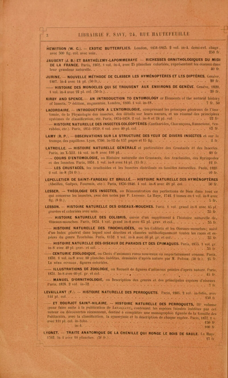 V.' :■ <<■ }■' <v □j- -_! LimîAllUK K. SAVV, 24, lil'K HA r'J’Kl’Kr ILLK ■'_p HEWITSON (W. C.). — EXOTIC BUTTERFLIES. London, l8;)l-18Cô. 2 vol. in-4, demi-rel. chagr., avec 300 fig. col. avec soin - JAUBERT (J. B.) ET BARTHÉLEMY-LAPOIVJIVIERAYE — RICHESSES ORNITHOLOGIQUES DU MIDI DE LA FRANCE. Paris, 18(>2. I vol. iii4, avec 2.3 planches coloriées, représentant les oiseaux dans leur grandeur naturelle ^1 h’- JURINE. — NOUVELLE MÉTHODE DE CLASSER LES HYMÉNOPTÈRES ET LES DIPTÈRES. Genève, 180. ln-4 avec 14 pl. (30 fr.) 20 fr. HISTOIRE DES MONOCLES QUI SE TROUVENT AUX ENVIRONS DE GENÈVE. Genève, 1820, 1 vol. in-4 avec 22 pl. col. (30 fr.) 20 fr. KIRBY AND SPENCE. — AN INTRODUCTION TO ENTOMOLOGY or Eléments üf the natural history of Insects. * édition, augmentée. London, 1800.1 vol. in-18 7 fr. 50 LACOROAIRE. — INTRODUCTION A L’ENTOMOLOGIE, comprenant les principes généraux de l’.lna- tomie, de la Physiologie des insectes, des détails sur leui's mœurs, et un résumé des i)rincipî)ux systèmes de classification, etc. Paris, 183-1-1838. 2 vol. in-8 et 24 pl. col 22 IV- — HISTOIRE NATURELLE DES INSECTES COLÉOPTÈRES (Cantharides, Chai am;ons, Hannetons, 8ca- rabées, etc.). Paris, 18,)1-1850. 0 vol. avec -iO pl. col 05 fr. LAMY (R. P.).— OBSERVATIONS SUR LA STRUCTURE DES YEUX DE DIVERS INSECTES et sur l.i trompe des papillons. Lyon, 1700. ln-12 de 1.37 pages et 15 flg. . . .’ 2 fr. LATREILLE. — HISTOIRE NATURELLE GÉNÉRALE et particulière des Crustacés et des Insecles. Paris, an X-Xlll. 14 vol. in-8 avec 110 pl 40 fr. - COURS D'ENTOMOLOGIE, ou Histoire naturelle des Crustacés, des .Irachnides, des .Myriapodes et des Insectes. Paris, 1831. 1 vol. in-8 avec 14 pl. (15 fr.) 12 li'. - LES CRUSTACÉS, les .Arachnides et les Insectes distribués en familles naturelles. Paris, 1829. 2 vol. in-8 (24 fr.) iO fr. LEPELLETIER DE SAINT-FARGEAU ET BRULLÉ. — HISTOIRE NATURELLE DES HYMÉNOPTÈRES (Abeilles, Guêpes, Fourmis, etc.). Paris, 1830-18-16. 4 vol. in-8 avec 48 pl. col 50 fr. LESSER. — THÉOLOGIE DES INSECTES, ou Démonstration des perfections de Dieu dans tout ce qui concerne les insectes, avec des notes par P. Lïonnet. La Haye, 1742. 2 tomes en 1 vol. in-8 avec fig. (8fr.) 5 fr. LESSON.— HISTOIRE NATURELLE DES OISEAUX-MOUCHES. Paris. 1 vol. grand in-8 avec 85 pl. gravées et coloriées avec soin ; 55 fr. — HISTOIRE NATURELLE DES COLIBRIS, suivie d’un supplément à riiistoire naturelle des Oiseaux-mouches. Paris, 1831. 1 vol. grand in-8 avec 05 pl. grav. et col 55 fr. — HISTOIRE NATURELLE DES TROCHILIDÉES, ou les Colibris et les Oiseaux-mouches; suivi d’un Index général dans lequel sont décrites et classées méthodiquement toutes les races et es- pèces du genre Trochilus. Paris, lt-52. 1 vol. in-8 avec CG pl. gr. et col '. . 55 fr. — HISTOIRE NATURELLE DES OISEAUX DE PARADIS ET DES ÉPIMAQUES. Paris, 1835. 1 vol. gr. in-8 avec -10 pl. grav. et col ji- — CENTURIE ZOOLOGIQUE, ou Choix d’animaux rares nouveaux ou imparfaitement connus. Paris, 1830. 1 vol. in-8 avec 80 planches inédites, dessinées d’après nature par M. Pcètre. (50 fr.l. 2.5 fr. Le même ouvrage, figures coloriées. ILLUSTRATIONS DE ZOOLOGIE, ou Recueil de figures d’animaux peintes d’après nature. Paris, 1831. In-S avec GO pl. gr. et col • • • 45 fr. — MANUEL D’ORNITHOLOGIE, ou Description des genres et des principales espèces d’oiseaux. Paris, 1828. 2 vol. in-32 7 j-,. LEVAILLANT (F.). - HISTOIRE NATURELLE DES PERROQUETS. Paris, 1805. 2 vol. in-folio, ave.- > pl - col ,, ET BOURJOT SAINT-HILAIRE. — HISTOIRE NATURELLE DES PERROQUETS, HP volume (pour faire suite à la publication de Lev.aili.ant), contenant les espèces laissées inédites par cel outeur ou découvertes récemment, destiné à compléter une monographie figurée de la famille des Psiltacidés, avec la classification, la synonymie et la description de chaque espèce. Paris, 1837.1 v avec 111 pl. col. in-folio ’ C,. in-4. 100 fr. LYONET. — TRAITE ANATOMIQUE DE LA CHENILLE QUI RONGE LE BOIS DE SAULE. La Haye,