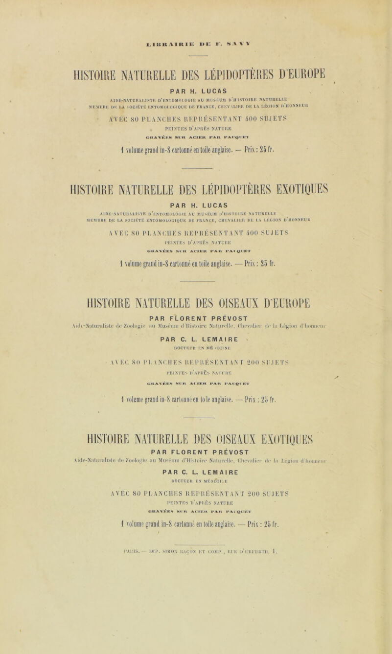 IIISTOlllE NATUIIELLE DES LËI'IDOPÎÈIIES UËElîül’E PAR H. LUCAS MI1E-NXTDHA1.ISTK d'eNTOMOI.OOIK AU MUSEUM u'iIISTOIRE NATUREUE MEMERE l)E LA ^OCIIÎÏlS ENTOAUll.OClQÜE UE FRANCE, CIIEVU,IER UE LA I.ÉdlllN u’iIONNElIll AVEC 80 PI.ANCHES HEP0ÉSENTAM iOO SUJETS PEINTKS î)’aIM;ÈS NATUltK UltAVKKM Mlllt ACIEIt l*An Kl \ volume grand iii-8 carlunue en toile anglaise. — Prix ; 25 fr. HISTOIRE PAR H. LUCAS AIUE-NATUIIALISTE U’eNTOMOLOU 1E AU MUSÉUM li’ll ISTO I R K N ATU REI.I.E MEMLRE UE LA SOCIÉTÉ ENTOMOLÜÜlUUE UE FRANCE, CUF.VA1.IER UE LA LÉGION U HÜNNEUti A VEC: 80 PLANCHES UEPUÉSENTANT -iOO SUJETS l'KI.NTKS Ii’aI'UKS NATLT.K uu>vvk:ft:.s sait /VCiKii i'au i>At 1 volume grand iii-8 cartonné en toile anglaise. — Prix : 25 fr. HISTOIRE NATURELLE DES OISEAUX D'EUROPE PAR FLORENT PRÉVOST \ulF-X;iliiralisU'ilf Zuoloyii- .ui Miisi'um d'IIistoiro Nalim'llc. ('licvnljiT ilr la l.égioii (l lioiimTii PAR C. L. LEMAIRE > U0CTF;| R i n MÉIECINE \Vi:(. S(l IM.NC II F. s l’.FIM’.FSF.X'nNT 5(1(1 SI .IFTS l'HIM Es u’aIT;Ès NA H'111', CiKA\KICS Kt'Il AC.IKK l*AU l‘/%f 1 volume grand in-8 carloiiiieeii to le anglaise. — Prix ; 25 fr. HISTOIRE N.VTDHELLE DES OISE.VDX EXOTKIDES PAR FLORENT PRÉVOST Ai(le-Xa(iiialis(c ilo Zoulo^Tc au Muséinn iniis(uin' N.Oiii tTIc, Clicvaliiu ilr l.i l.('inii iITioiiikm PAR C. L. LEMAIRE DOCTEUR EN MÉm'cl:.i: .VVEC 80 l'F.XNClIFS U F IM! FSFM .A N T 500 Sli.IFTS UEINTES u’aPUÈS NATURE OR/%VKEK sa it A.riiLia l'Aia i*yva qimet I volume grand in-8 carloniié en loile anglaise. — Prix : 25 fr. PAllIS. IMi’. SIMON IIAÇON i;t r.O.MI' , Ut K u’utl l IlTII, I.