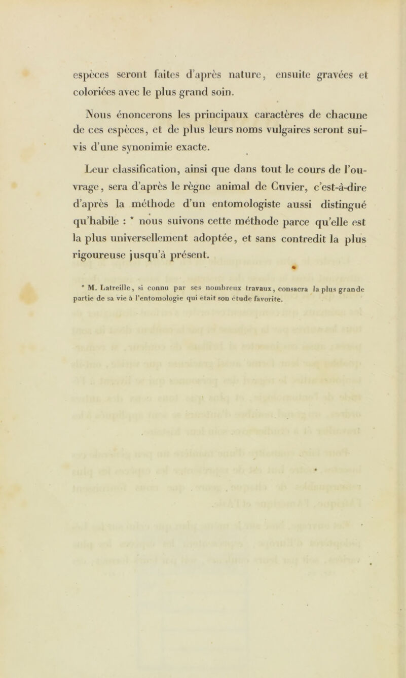 espèces seront t'ailos d’aj)rès nature, ensuite gravées et coloriées avec le plus grand soin. Nous énoncerons les principaux caractères de chacune de ces espèces, et de plus leurs noms vulgaires seront sui- vis d’une synonimie exacte. Leur classification, ainsi que dans tout le cours de l’ou- vrage, sera d’après le règne animal de Cuvier, c’est-à-dire d’après la méthode d’un entomologiste aussi distingué qu’habile : * nous suivons cette méthode parce qu elle est la plus universellement adoptée, et sans contredit la plus rigoureuse jusqu’à présent. * M. Latreille, si connu par ses nouibrenx Iravaux, consacra la plus grande partie de sa vie à l’entomologie qui était son étude favorite.